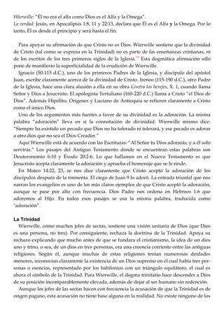 Wierwille: ―Él no era el alfa como Dios es el Alfa y la Omega‖.
La verdad: Jesús, en Apocalipsis 1:8, 11 y 22:13, declara que Él es el Alfa y la Omega. Por lo
tanto, Él es desde el principio y será hasta el fin.
Para apoyar su afirmación de que Cristo no es Dios. Wierwille sostiene que la divinidad
de Cristo (tal como se expresa en la Trinidad) no es parte de las enseñanzas cristianas, ni
de los escritos de los tres primeros siglos de la Iglesia.10
Esta dogmática afirmación sólo
pone de manifiesto la superficialidad de la erudición de Wierwille.
Ignacio (50-115 d.C.), uno de los primeros Padres de la Iglesia, y discípulo del apóstol
Juan, escribe claramente acerca de la divinidad de Cristo. Ireneo (115-190 d.C.), otro Padre
de la Iglesia, hace una clara alusión a ella en su obra Contra los herejes, X. 1, cuando llama
Señor y Dios a Jesucristo. El apologista Tertuliano (160-220 d.C.) llama a Cristo ―el Dios de
Dios‖. Además Hipólito, Orígenes y Luciano de Antioquía se refieren claramente a Cristo
como el único Dios.
Uno de los argumentos más fuertes a favor de su divinidad es la adoración. La misma
palabra ―adoración‖ lleva en sí la connotación de divinidad. Wierwille mismo dice:
―Siempre ha existido un pecado que Dios no ha tolerado ni tolerará, y ese pecado es adorar
a otro dios que no sea el Dios Creador.‖
Aquí Wierwille está de acuerdo con las Escrituras: ―Al Señor tu Dios adorarás, y a él solo
servirás.‖ Los pasajes del Antiguo Testamento donde se encuentran estas palabras son
Deuteronomio 6:10 y Éxodo 20:2-6. Lo que hallamos en el Nuevo Testamento es que
Jesucristo acepta claramente la adoración y aprueba el homenaje que se le rinde.
En Mateo 14:22, 23, se nos dice claramente que Cristo aceptó la adoración de los
discípulos después de la tormenta. El ciego de Juan 9 lo adoró. La entrada triunfal que nos
narran los evangelios es uno de los más claros ejemplos de que Cristo aceptó la adoración,
aunque se pase por alto con frecuencia. Dios Padre nos ordena en Hebreos 1:6 que
adoremos al Hijo. En todos esos pasajes se usa la misma palabra, traducida como
"adoración‖.
La Trinidad
Wierwille, como muchos jefes de sectas, sostiene una visión unitaria de Dios (que Dios
es una persona, no tres). Por consiguiente, rechaza la doctrina de la Trinidad. Apoya su
rechazo explicando que mucho antes de que se fundara el cristianismo, la idea de un dios
uno y trino, o sea, de un dios en tres personas, era una creencia corriente entre las antiguas
religiones. Según él, aunque muchas de estas religiones tenían numerosas deidades
menores, reconocían claramente la existencia de un Dios supremo en el cual había tres per-
sonas o esencias, representado por los babilonios con un triángulo equilátero, el cual es
ahora el símbolo de la Trinidad. Para Wierwille, el dogma trinitario hace descender a Dios
de su posición incomparablemente elevada, además de dejar al ser humano sin redención.
Aunque los jefes de las sectas hacen con frecuencia la acusación de que la Trinidad es de
origen pagano, esta acusación no tiene base alguna en la realidad. No existe ninguno de los
 