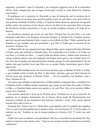 supuestos "paralelos‖ entre la Trinidad y los conceptos paganos acerca de la naturaleza
divina. Toda comparación que se haga servirá para revelar la vasta diferencia existente
entre ambos.
El problema con la posición de Wierwille es que él interpreta mal la doctrina de la
Trinidad. Dicho de la forma más sencilla posible, existe un solo Dios y este único Dios es
tres personas distintas: el Padre, el Hijo y el Espíritu Santo. Estas tres personas son iguales
al Dios único. No creemos en tres dioses, sino en un Dios en tres personas. Esto es lo que
las Escrituras enseñan claramente, y lo que ha creído la Iglesia cristiana a lo largo de su
historia.
Las Escrituras enseñan que existe un solo Dios. "Porque hay un solo Dios, y un solo
mediador entre Dios y los hombres. Jesucristo hombre" (1 Timoteo 2:5). También enseñan
que hay una persona llamada Padre, a quien se da el título de Dios: "Pablo, apóstol (no de
hombres ni por hombre, sino por Jesucristo y por Dios el Padre que lo resucitó de los
muertos)‖ (Gálatas 1:1).
La Biblia habla de una segunda persona, llamada Hijo, quien es personalmente diferente
al Padre, pero que también es llamado Dios, "En el principio era el Verbo, y el Verbo era
con Dios, y el Verbo era Dios. . . y aquel Verbo fue hecho carne, y habitó entre nosotros (y
vimos su gloria, gloria como del unigénito del Padre), lleno gracia y de verdad" (Juan 1:1,
14). "Por esto los judíos aun más procuraban matarle, porque no sólo quebrantaba el día de
reposo sino que también decía que Dios era su propio Padre, haciéndose igual a Dios"
(Juan 5:18).
La Biblia habla también acerca de una tercera persona, que es distinta al Padre y al Hijo,
y que también recibe el título de Dios. Y dijo Pedro: Ananías, ¿por qué llenó Satanás tu
corazón para que mintieses al Espíritu Santo. . . No has mentido a los hombres, sino a
Dios‖ (Hechos 5:3. 4).
Así vemos que el Padre es llamado Dios, el Hijo también es llamado Dios y también lo es
el Espíritu Santo. La Biblia enseña claramente que existe un solo Dios. Por tanto, el Padre,
el Hijo y el Espíritu Santo juntos son iguales a un solo Dios. Esta es la doctrina bíblica
acerca de la Trinidad.
Una prueba adicional a favor de la doctrina de la Trinidad nos la da la selección de
palabras en el Antiguo Testamento. En el famoso Shemá judío de Deuteronomio 6:4,
columna vertebral de las enseñanzas del judaísmo histórico, se lee: "Oye, Israel: Jehová
nuestro Dios, Jehová uno es."
El pasaje dice: "Jehová uno es." Ahora bien, ¿qué significa esto? La palabra que significa
"uno" es ejad, la misma palabra que te traduce como "un" en Génesis 1:5: "Y fue la tarde y la
mañana un día." También se usa la misma palabra en Génesis 2:24: ―Y serán una sola
carne."
Todos esos usos se refieren a una pluralidad. Hay luz y oscuridad en un mismo día. Hay
esposo y esposa en una misma carne. ―Aquí se usa ejad para mostrar unidad en un sentido
compuesto."
 