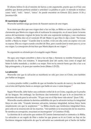 El idioma hebreo le da el máximo de fuerza a este argumento, puesto que en él hay una
palabra que denota perfecta unidad o unicidad. La palabra es yajid. A menudo se traduce
como "solo", "sola", "único", "única". Se puede encontrar en Génesis 22:2, Jueces 11:34 y
Jeremías 6:26.
El nacimiento virginal
Wierwille también niega que Jesús de Nazaret naciera de una virgen.
Si es cierto que dice que una virgen dará a luz un hijo, su Biblia se caerá a pedazos. Dice
claramente que María era virgen sólo al realizarse la concepción, no al nacer Jesús: la teoría
acerca del nacimiento virginal de Jesús ha sido una suposición teológica y una enseñanza
errónea. La Biblia dice en el versículo 20 (de Mateo 1) que Dios le dijo a José: ―No temas
recibir a María tu mujer.‖ Cuando José la recibió, vivió con ella como un esposo vive con
su esposa. Ella era virgen cuando concibió de Dios, pero cuando José la tomó para sí, ya no
era virgen. La concepción divina hizo que María dejara de ser virgen.11
Su argumento es refutado por el evangelio según Mateo:
He aquí, una virgen concebirá y dará a luz un hijo, y llamarás su nombre Emanuel, que
traducido es: Dios con nosotros. Y despertando José del sueño, hizo como el ángel del
Señor le había mandado, y recibió a su mujer. Pero no la conoció hasta que dio a luz a su
hijo primogénito: y le puso por nombre Jesús (Mateo 1:23-25).
La salvación
Wierwille cree que la salvación se manifiesta no sólo por creer en Cristo, sino también
por hablar en lenguas.
La única prueba visible y audible de que un hombre ha nacido de nuevo y ha sido lleno
con el don del Espíritu Santo es siempre que hable en una o varias lenguas.12
Según Wierwille, debe haber una confesión verbal de fe en Cristo, seguida por la prueba
de las lenguas. Sin embargo, las Escrituras dan testimonio de que la fe en Jesucristo es
suficiente ella sola para la salvación. ―El que cree en el Hijo tiene vida eterna‖ (Juan 3:36).
Wierwille enseña además la doctrina antibíblica de que la salvación incluye la integridad
física en esta vida. ―Cuando tenemos salvación, tenemos integridad, incluso física: basta
simplemente con que la aceptemos.‖13
La Biblia enseña que tendremos integridad física,
pero sólo en la resurrección de los muertos. ―Así también es la resurrección de los muertos.
Se siembra en corrupción, resucitará en incorrupción‖ (1 Corintios 15:42).
La doctrina de la salvación que sostiene El Camino Internacional es contraria a la Biblia.
La salvación es un regalo de Dios a todos los que ponen su fe en Cristo: no hay en las
Escrituras ninguna indicación de que la salvación sea autenticada por el hecho de hablar
 