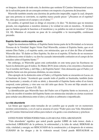 en lenguas. Además de todo esto, la doctrina que sostiene El Camino Internacional acerca
de la salvación parte de un concepto erróneo con respecto a la persona de Jesucristo.
Wierwille también enseña una doctrina de perfección impecable, según la cual, después
que una persona se convierte, su espíritu nunca puede pecar: ―¿Pecamos en el espíritu?
No, sino que caemos en el cuerpo y en el alma.‖14
En cambio, el apóstol Juan se dirige al creyente y le dice: ―Si decimos que no tenemos
pecado, nos engañamos a nosotros mismos y la verdad no está en nosotros... Si decimos
que no hemos pecado le hacemos a él mentiroso y su palabra no está en nosotros‖ (1 Juan
1:8, 10). Mientras el creyente no pase de lo corruptible a lo incorruptible, continuará
pecando.
Espíritu Santo contra espíritu santo
Según las enseñanzas bíblicas, el Espíritu Santo forma parte de la Divinidad: es la tercera
Persona de la Trinidad. Según Victor Paul Wierwille, existen el Espíritu Santo, que es el
mismo Dios Padre, y el espíritu santo, con minúsculas, que es el don de Dios al hombre
Wierwille dice: "El dador es Dios Espíritu. Su don es el espíritu. El hecho de no reconocer
la diferencia entre el dador y su don ha causado interminable confusión en el campo de los
estudios sobre el Espíritu Santo."15
Sin embargo, es Wierwille quien está confundido en este tema pues las Escrituras no
hacen la distinción que él indica. En Mateo 28:19, Jesús exhorta a los creyentes a bautizarse
"en el nombre del Padre, y del Hijo, y del Espíritu Santo". Esto demuestra que el Padre y el
Espíritu Santo son dos personas distintas, no una misma.
Otro ejemplo de la distinción entre el Padre y el Espíritu Santo se encuentra en Lucas, en
el bautismo de Jesús: "Aconteció que cuando todo el pueblo se bautizaba, también Jesús
fue bautizado: y orando, el cielo se abrió, y descendió el Espíritu Santo sobre él en forma
corporal, como paloma, y vino una voz del cielo que decía: Tú eres mi Hijo amado: en ti
tengo complacencia" (Lucas 3:21. 22).
La identificación que Wierwille hace del Padre con el Espíritu Santo es incorrecta, y el
hecho de escribir el nombre del Espíritu Santo con minúsculas iniciales en ciertas ocasiones
para señalar una diferencia entre el don y el dador es arbitrario e injustificado.
La vida abundante
Las líneas que siguen están tomadas de un cartelón que se puede ver en numerosos
recintos universitarios, y en el cual se anuncia el curso "Poder para una Vida Abundante",
que El Camino Internacional utiliza para inducir a la gente a sus enseñanzas y prácticas:
USTED PUEDE TEÑER PODER PARA LLEVAR UNA VIDA ABUNDANTE
"Vida abundante" significa que usted puede quedar LIBRE de todo temor, duda o
esclavitud; LIBERADO de la pobreza, la enfermedad y la falta de salud; REBOSAR de
vida, vitalidad y energía; ser RESCATADO de la condenación y el desprecio de sí mismo;
CURADO de las drogas y de la violencia sexual. Usted puede RESTAURAR su
 
