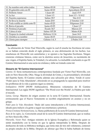 11. Su nombre está sobre todos Salmo 83:18 Filipenses 2:9
12. El galardón está con Él Isaías 40:10 Apocalipsis 22:12
13. Perfecto Amor 1 Juan 4:8 Juan 15:9
14. La luz 1 Juan 1:5 Juan 1:5 – 9; 8:12
15. Nuestra esperanza Salmo 39:7 Tito 2:13
16. Se lleva la muerte Isaías 25:8 2 Timoteo 1:10
17. Toda rodilla se dobla ante Él Isaías 45:23 Filipenses 2:10
18. Borra el pecado. Isaías 43:25 1 Juan 1:7
19. Perdona el pecado Éxodo 34:7 Marcos 2:5
20. Calma el mar Salmo 107:29 Mateo 8:26
21. Prepara la ciudad celestial Hebreos 11:16 Juan 14:2
22. Glorifica su nombre Isaías 24:15 2 Tesalonicenses 1:12
23. Gloria para siempre Gálatas 1:4, 5 2 Pedro 3:18
Conclusión
La afirmación de Victor Paul Wierwille, según la cual él enseña las Escrituras tal como
no se habían conocido desde el siglo primero, es una deformación de los hechos. Las
enseñanzas de Wierwille son autoritarias y se oponen a las Sagradas Escrituras. Niegan
creencias cristianas básicas, como son la doctrina acerca de Jesucristo, su nacimiento de
una virgen, el Espíritu Santo, la Trinidad y la salvación. La ineludible conclusión es que El
Camino Internacional es una secta no cristiana y debe ser tratado como tal.
Glosario de "El Camino Internacional"
Camino. El. Secta norteamericana contemporánea fundada por Victor Paul Weirwille, con
sede en New Knoxville, Ohio. Niega la divinidad de Cristo, y la personalidad y divinidad
del Espíritu Santo. El Camino enseña además una salvación por obras. Vende el curso
"Poder para la Vida Abundante", ofreciendo en su propaganda la capacidad para resolver
los problemas de la vida a quienes sigan su sistema.
Embajadores WOW (WOW Ambassadors). Misioneros voluntarios de El Camino
Internacional. Las siglas WOW significan "The Word over the World", la Palabra por todo
el mundo.
Lamsa, George. Maestro de origen arameo en la secta El Camino Internacional. Enseña
erróneamente que el Nuevo Testamento se escribió originalmente en arameo y no en
griego.
Poder para la Vida Abundante. Título del curso introductorio a El Camino Internacional,
ideado para inducir a la gente a seguir sus enseñanzas y prácticas.
Prensa Cristiana Norteamericana, La. Rama publicitaria de la secta El Camino Internacional.
Roca de los siglos, La. Convención anual de la secta El Camino Internacional, que se realiza
en New Knoxville, Ohio.
Wierwille, Victor Paul. Antiguo ministro de la Iglesia Evangélica y Reformada quien se
sintió insatisfecho con la forma en que la iglesia interpretaba la Biblia. Después de
deshacerse de toda su biblioteca teológica, que tenía más de tres mil volúmenes, comenzó
su propio estudio de la Biblia. Después de afirmar que Dios le había hablado de forma
 