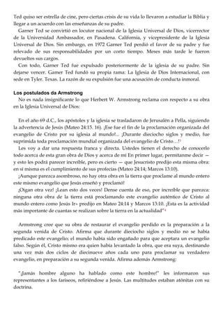 Ted quiso ser estrella de cine, pero ciertas crisis de su vida lo llevaron a estudiar la Biblia y
llegar a un acuerdo con las enseñanzas de su padre.
Garner Ted se convirtió en locutor nacional de la Iglesia Universal de Dios, vicerrector
de la Universidad Ambassador, en Pasadena. California, y vicepresidente de la Iglesia
Universal de Dios. Sin embargo, en 1972 Garner Ted perdió el favor de su padre y fue
relevado de sus responsabilidades por un corto tiempo. Meses más tarde le fueron
devueltos sus cargos.
Con todo, Garner Ted fue expulsado posteriormente de la iglesia de su padre. Sin
dejarse vencer. Gamer Ted fundó su propia rama: La Iglesia de Dios Internacional, con
sede en Tyler. Texas. La razón de su expulsión fue una acusación de conducta inmoral.
Los postulados da Armstrong
No es nada insignificante lo que Herbert W. Armstrong reclama con respecto a su obra
en la Iglesia Universal de Dios:
En el año 69 d.C., los apóstoles y la iglesia se trasladaron de Jerusalén a Pella, siguiendo
la advertencia de Jesús (Mateo 24:15. 16). ¡Ese fue el fin de la proclamación organizada del
evangelio de Cristo por su iglesia al mundo!... ¡Durante dieciocho siglos y medio, fue
suprimida toda proclamación mundial organizada del evangelio de Cristo…!3
Les voy a dar una respuesta franca y directa. Ustedes tienen el derecho de conocerlo
todo acerca de esta gran obra de Dios y acerca de mí En primer lugar, permítanme decir —
y esto les podrá parecer increíble, pero es cierto — que Jesucristo predijo esta misma obra:
en sí misma es el cumplimiento de sus profecías (Mateo 24:14; Marcos 13:10).
¡Aunque parezca asombroso, no hay otra obra en la tierra que proclame al mundo entero
este mismo evangelio que Jesús enseñó y proclamó!
¡Oigan otra vez! ¡Lean esto dos veces! Dense cuenta de eso, por increíble que parezca:
ninguna otra obra de la tierra está proclamando este evangelio auténtico de Cristo al
mundo entero como Jesús Ir» predijo en Mateo 24:14 y Marcos 13:10. ¡Esta es la actividad
más importante de cuantas se realizan sobre la tierra en la actualidad‖4
Armstrong cree que su obra de restaurar el evangelio perdido es la preparación a la
segunda venida de Cristo. Afirma que durante dieciocho siglos y medio no se había
predicado este evangelio; el mundo había sido engañado para que aceptara un evangelio
falso. Según él, Cristo mismo era quien había levantado la obra, que era suya, destinando
una vez más dos ciclos de diecinueve años cada uno para proclamar su verdadero
evangelio, en preparación a su segunda venida. Afirma además Armstrong:
―¡Jamás hombre alguno ha hablado como este hombre!‖ les informaron sus
representantes a los fariseos, refiriéndose a Jesús. Las multitudes estaban atónitas con su
doctrina.
 