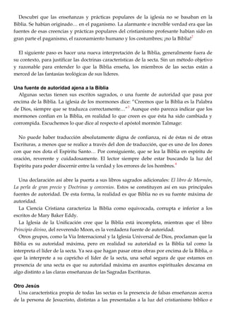Descubrí que las enseñanzas y prácticas populares de la iglesia no se basaban en la
Biblia. Se habían originado… en el paganismo. La alarmante e increíble verdad era que las
fuentes de esas creencias y prácticas populares del cristianismo profesante habían sido en
gran parte el paganismo, el razonamiento humano y los costumbres; ¡no la Biblia!
2
El siguiente paso es hacer una nueva interpretación de la Biblia, generalmente fuera de
su contexto, para justificar las doctrinas características de la secta. Sin un método objetivo
y razonable para entender lo que la Biblia enseña, los miembros de las sectas están a
merced de las fantasías teológicas de sus líderes.
Una fuente de autoridad ajena a la Biblia
Algunas sectas tienen sus escritos sagrados, o una fuente de autoridad que pasa por
encima de la Biblia. La iglesia de los mormones dice: ―Creemos que la Biblia es la Palabra
de Dios, siempre que se traduzca correctamente…‖3
Aunque esto parezca indicar que los
mormones confían en la Biblia, en realidad lo que creen es que ésta ha sido cambiada y
corrompida. Escuchemos lo que dice al respecto el apóstol mormón Talmage:
No puede haber traducción absolutamente digna de confianza, ni de éstas ni de otras
Escrituras, a menos que se realice a través del don de traducción, que es uno de los dones
con que nos dota el Espíritu Santo… Por consiguiente, que se lea la Biblia en espíritu de
oración, reverente y cuidadosamente. El lector siempre debe estar buscando la luz del
Espíritu para poder discernir entre la verdad y los errores de los hombres.
4
Una declaración así abre la puerta a sus libros sagrados adicionales: El libro de Mormón,
La perla de gran precio y Doctrinas y convenios. Estos se constituyen así en sus principales
fuentes de autoridad. De esta forma, la realidad es que Biblia no es su fuente máxima de
autoridad.
La Ciencia Cristiana caracteriza la Biblia como equivocada, corrupta e inferior a los
escritos de Mary Baker Eddy.
La Iglesia de la Unificación cree que la Biblia está incompleta, mientras que el libro
Principio divino, del reverendo Moon, es la verdadera fuente de autoridad.
Otros grupos, como la Vía Internacional y la Iglesia Universal de Dios, proclaman que la
Biblia es su autoridad máxima, pero en realidad su autoridad es la Biblia tal como la
interpreta el líder de la secta. Ya sea que hagan pasar otras obras por encima de la Biblia, o
que la interprete a su capricho el líder de la secta, una señal segura de que estamos en
presencia de una secta es que su autoridad máxima en asuntos espirituales descansa en
algo distinto a las claras enseñanzas de las Sagradas Escrituras.
Otro Jesús
Una característica propia de todas las sectas es la presencia de falsas enseñanzas acerca
de la persona de Jesucristo, distintas a las presentadas a la luz del cristianismo bíblico e
 