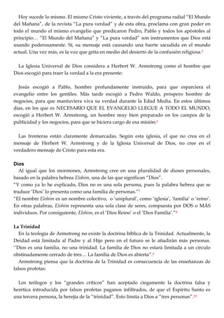 Hoy sucede lo mismo. El mismo Cristo viviente, a través del programa radial ―El Mundo
del Mañana‖, de la revista ―La pura verdad‖ y de esta obra, proclama con gran poder en
todo el mundo el mismo evangelio que predicaron Pedro, Pablo y todos los apóstoles al
principio… ―El Mundo del Mañana‖ y ―La pura verdad‖ son instrumentos que Dios está
usando poderosamente. Sí, su mensaje está causando una fuerte sacudida en el mundo
actual. Una vez más, es la voz que grita en medio del desierto de la confusión religiosa.5
La Iglesia Universal de Dios considera a Herbert W. Armstrong como el hombre que
Dios escogió para traer la verdad a la era presente:
Jesús escogió a Pablo, hombre profundamente instruido, para que esparciera el
evangelio entre los gentiles. Más tarde escogió a Pedro Waldo, próspero hombre de
negocios, para que mantuviera viva su verdad durante la Edad Media. En estos últimos
días, en los que es NECESARIO QUE EL EVANGELIO LLEGUE A TODO EL MUNDO,
escogió a Herbert W. Armstrong, un hombre muy bien preparado en los campos de la
publicidad y los negocios, para que se hiciera cargo de esa misión.6
Las fronteras están claramente demarcadas. Según esta iglesia, el que no crea en el
mensaje de Herbert W. Armstrong y de la Iglesia Universal de Dios, no cree en el
verdadero mensaje de Cristo para esta era.
Dios
Al igual que los mormones, Armstrong cree en una pluralidad de dioses personales,
basado en la palabra hebrea Elohim, una de las que significan ―Dios‖.
―Y como ya lo he explicado, Dios no es una sola persona, pues la palabra hebrea que se
traduce ‗Dios‘ lo presenta como una familia de personas.‖7
―EI nombre Elohim es un nombre colectivo, o ‗uniplural‘, como ‗iglesia‘, ‗familia‘ o ‗reino‘.
En otras palabras, Elohim representa una sola clase de seres, compuesta por DOS o MÁS
individuos. Por consiguiente, Elohim, es el ‗Dios Reino‘ o el ‗Dios Familia‘.‖8
La Trinidad
En la teología de Armstrong no existe la doctrina bíblica de la Trinidad. Actualmente, la
Deidad está limitada al Padre y al Hijo pero en el futuro se le añadirán más personas.
‗‗Dios es una familia, no una trinidad. La familia de Dios no estará limitada a un círculo
obstinadamente cerrado de tres… La familia de Dios es abierta‖.9
Armstrong piensa que la doctrina de la Trinidad es consecuencia de las enseñanzas de
falsos profetas:
Los teólogos y los ―grandes críticos‖ han aceptado ciegamente la doctrina falsa y
herética introducida por falsos profetas paganos infiltrados, de que el Espíritu Santo es
una tercera persona, la herejía de la ―trinidad‖. Esto limita a Dios a ―tres personas‖.10
 