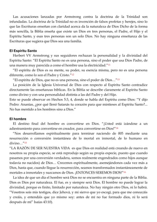 Las acusaciones lanzadas por Armstrong contra la doctrina de la Trinidad son
infundadas. La doctrina de la Trinidad no es invención de falsos profetas y herejes, sino lo
que las Escrituras enseñan con claridad acerca da la naturaleza de Dios Dicho de la forma
más sencilla, la Biblia enseña que existe un Dios en tres personas, el Padre, el Hijo y el
Espíritu Santo, y esas tres personas son un solo Dios. No hay ninguna enseñanza de las
Escrituras que sugiera que Dios sea una familia.
El Espíritu Santo
Herbert VV Armstrong y sus seguidores rechazan la personalidad y la divinidad del
Espíritu Santo: ―El Espíritu Santo no es una persona, sino el poder que usa Dios Padre, de
una manera muy parecida a como el hombre usa la electricidad.‖11
―El espíritu de Dios es su mente, su poder, su esencia misma, pero no es una persona
diferente, como lo son el Padre y Cristo.‖12
―El espíritu de Dios, que no es una persona, sino el poder de Dios…‖13
La posición de la Iglesia Universal de Dios con respecto al Espíritu Santo contradice
directamente las enseñanzas bíblicas. En la Biblia se describe claramente al Espíritu Santo
como divino y con una personalidad distinta a las del Padre y del Hijo.
Esto se puede observar en Hechos 5:3, 4, donde se habla del Espíritu como Dios: ―Y dijo
Pedro: Ananías, ¿por qué llenó Satanás tu corazón para que mintieses al Espíritu Santo?...
No has mentido a los hombres sino a Dios.‖
El hombre
El destino final del hombre es convertirse en Dios. ―¡Usted está izándose a un
adiestramiento para convertirse en creador, para convertirse en Dios!‖14
―Nos desarrollamos espiritualmente para terminar naciendo de 005 mediante una
resurrección o conversión instantánea de lo mortal en inmortal, de lo humano en
divino…‖15
―LA RAZÓN DE SER NUESTRA VIDA es que Dios en realidad está creando de nuevo en
nosotros su propia especie, se está reprodujo según su propia especie, puesto que cuando
pasamos por una conversión verdadera, somos realmente engendrados como hijos aunque
todavía no nacidos) de Dios… Crecemos espiritualmente, asemejándonos cada vez más a
Dios, hasta que, cuando llegue la resurrección, seamos transformados instantáneamente de
mortales a inmortales y nazcamos de Dios. ¡ENTONCES SEREMOS DIOS!‖16
La idea de que un día el hombre será Dios no se encuentra en ninguna parte de la Biblia.
Dios es Dios por naturaleza. El fue, es y siempre será Dios. El hombre no puede lograr la
divinidad, porque es finito, limitado por naturaleza. No hay ningún otro Dios, ni lo habrá.
―Vosotros sois mis testigos, dice Jehová, y mi siervo que yo escogí, para que me conozcáis
y creáis, y entendáis que yo mismo soy: antes de mí no fue formado dios, ni lo será
después de mí‖ Isaías 43:10).
 