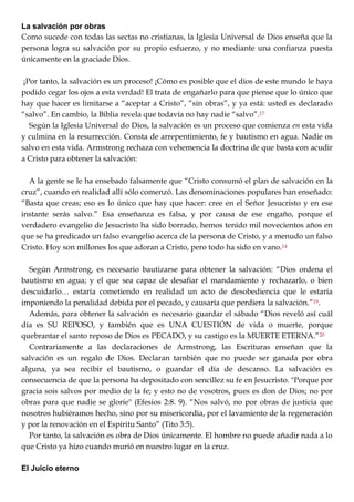La salvación por obras
Como sucede con todas las sectas no cristianas, la Iglesia Universal de Dios enseña que la
persona logra su salvación por su propio esfuerzo, y no mediante una confianza puesta
únicamente en la graciade Dios.
¡Por tanto, la salvación es un proceso! ¡Cómo es posible que el dios de este mundo le haya
podido cegar los ojos a esta verdad! El trata de engañarlo para que piense que lo único que
hay que hacer es limitarse a ―aceptar a Cristo‖, ―sin obras‖, y ya está: usted es declarado
―salvo‖. En cambio, la Biblia revela que todavía no hay nadie ―salvo‖.17
Según la Iglesia Universal do Dios, la salvación es un proceso que comienza en esta vida
y culmina en la resurrección. Consta de arrepentimiento, fe y bautismo en agua. Nadie os
salvo en esta vida. Armstrong rechaza con vehemencia la doctrina de que basta con acudir
a Cristo para obtener la salvación:
A la gente se le ha ensebado falsamente que ―Cristo consumó el plan de salvación en la
cruz‖, cuando en realidad allí sólo comenzó. Las denominaciones populares han enseñado:
―Basta que creas; eso es lo único que hay que hacer: cree en el Señor Jesucristo y en ese
instante serás salvo.‖ Esa enseñanza es falsa, y por causa de ese engaño, porque el
verdadero evangelio de Jesucristo ha sido borrado, hemos tenido mil novecientos años en
que se ha predicado un falso evangelio acerca de la persona de Cristo, y a menudo un falso
Cristo. Hoy son millones los que adoran a Cristo, pero todo ha sido en vano.14
Según Armstrong, es necesario bautizarse para obtener la salvación: ―Dios ordena el
bautismo en agua; y el que sea capaz de desafiar el mandamiento y rechazarlo, o bien
descuidarlo… estaría cometiendo en realidad un acto de desobediencia que le estaría
imponiendo la penalidad debida por el pecado, y causaría que perdiera la salvación.‖19.
Además, para obtener la salvación es necesario guardar el sábado ―Dios reveló así cuál
día es SU REPOSO, y también que es UNA CUESTIÓN de vida o muerte, porque
quebrantar el santo reposo de Dios es PECADO, y su castigo es la MUERTE ETERNA.‖20
Contrariamente a las declaraciones de Armstrong, las Escrituras enseñan que la
salvación es un regalo de Dios. Declaran también que no puede ser ganada por obra
alguna, ya sea recibir el bautismo, o guardar el día de descanso. La salvación es
consecuencia de que la persona ha depositado con sencillez su fe en Jesucristo. "Porque por
gracia sois salvos por medio de la fe; y esto no de vosotros, pues es don de Dios; no por
obras para que nadie se gloríe" (Efesios 2:8. 9). ―Nos salvó, no por obras de justicia que
nosotros hubiéramos hecho, sino por su misericordia, por el lavamiento de la regeneración
y por la renovación en el Espíritu Santo‖ (Tito 3:5).
Por tanto, la salvación es obra de Dios únicamente. El hombre no puede añadir nada a lo
que Cristo ya hizo cuando murió en nuestro lugar en la cruz.
El Juicio eterno
 
