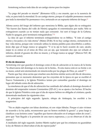 Armstrong rechaza toda idea de un castigo eterno para los impíos
―La paga del pecado es muerte‖ (Romanos 6:23); y esa muerte, que es la ausencia de
vida, es para toda la eternidad. Es un castigo eterno, porque el culpable permanece muerto
por toda la eternidad No permanece vivo, torturado en un supuesto infierno de fuego.21
Afirma acerca del fuego del infierno que menciona la Biblia, que algún día se extinguirá:
‖No fueron (las llamas del valle de Hinón) apagadas ni exterminadas por nadie. Sólo se
extinguieron cuando ya no tenían nada que consumir. Así seré el fuego de la Gehena.
Nadie lo apagará, pero terminará extinguiéndose.‖22
La idea de que el infierno terminará extinguiéndose no es bíblica. ―E irán al castigo
eterno y los justos a la vida eterna‖ (Mateo 25:46). Si no hay castigo eterno, ciertamente no
hay vida eterna, porque este versículo utiliza la misma palabra para describirlos a ambos.
Jesús dijo que el fuego nunca se apagaría: ―Y si tu ojo te fuere ocasión de caer, sácalo;
mejor te es entrar en el reino de Dios con un ojo, que teniendo dos ojos ser echado al
infierno, donde el gusano de ellos no muere, y el fuego nunca se apaga‖ (Marcos 9:47, 48;
cursiva del autor).
El día de descanso
Armstrong cree que guardar el domingo como el día de adoración es la marca de la bestia
―la observancia del domingo es la marca de la bestia... Si esta marca está en su frente o en
su mano, usted será atormentado sin misericordia por las plagas de Dios; ¡sí, usted!‖23
Puesto que hay otras sectas que enseñan una doctrina similar acerca del día de descanso,
pensamos que es necesario demostrar que los creyentes de la época en que se escribió el
Nuevo Testamento y la Iglesia Primitiva tenían por costumbre guardar el domingo en
lugar del sábado como día de adoración.
La enseñanza de que el día de adoración fue cambiado del sábado al domingo durante el
dominio del emperador romano Constantino (325 d.C.) no se ajusta a los hechos. El hecho
de que la Iglesia Primitiva creía que el día de reposo hebreo no obligaba al cristiano, queda
demostrado mediante las siguientes citas:
A principios del siglo segundo. Ignacio, obispo de Antioquía, les escribió a los
magnesios:
―No os dejéis engañar con falsas doctrinas, ni con viejas fábulas. Porque si aún vivimos
de acuerdo a la ley judía, reconocemos que no hemos recibido la gracia‖; y pasa luego a
clasificar a sus lectores como ―aquellos que fueron educados en el antiguo orden de cosas‖,
pero que ―han llegado a la posesión de una nueva esperanza, y ya no observan el día de
reposo.‖
A mediados del siglo segundo. Justino Mártir explicó por qué los cristianos no guardaban
la ley de Moisés ni observaban el día de reposo judío‖
 