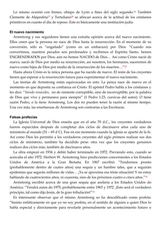 Lo mismo ocurrió con Ireneo, obispo de Lyón a fines del siglo segundo.26 También
Clemente de Alejandría27 y Tertuliano28 se afincan acerca de la actitud de los cristianos
primitivos en cuanto el día de reposo. Este es básicamente una institución judía.
El nuevo nacimiento
Armstrong y sus seguidores tienen una extraña opinión acerca del nuevo nacimiento.
Ellos creen que la persona no nace de Dios hasta la resurrección. En el momento de su
conversión, sólo es ―engañado‖ (como en un embarazo) por Dios: ―Cuando nos
convertimos, nuestros pecados son perdonados y recibimos el Espíritu Santo, hemos
ENGRENDRADOS por Dios; aún no hemos NACIDO de Dios… Así como Cristo nació de
nuevo, nació de Dios por medio su resurrección, así nosotros, los hermanos, naceremos de
nuevo como hijos de Dios por medio de la resurrección de los muertos…‖29
Hasta ahora Cristo es la única persona que ha nacido de nuevo. El resto de los creyentes
tienen que esperar a la resurrección futura para experimentar el nuevo nacimiento.
Las teorías de Armstrong están equivocadas en esto. La penca nace de nuevo en el
momento en que deposita su confianza en Cristo: El apóstol Pedro habla a los cristianos y
les dice: ―Siendo renacidos, no de simiente corruptible, sino de incorruptible, por la palabra
de Dios que vive y permanece para siempre‖ (1 Pedro 1:23, cursivas del autor). O tiene
razón Pedro, o la tiene Armstrong. Los dos no pueden tener la razón al mismo tiempo.
Una vez más, las enseñanzas de Armstrong son contrarias a las Escrituras.
Falsas profecías
La Iglesia Universal de Dios enseña que en el año 70 d.C., los creyentes verdaderos
fueron esparcidos después de completar dos ciclos de diecinueve años cada uno de
ministerio al mundo (31 – 69 d C). Fue en ese momento cuando la iglesia se apartó de la fe.
Así como Dios les permitió a los verdaderos creyentes del siglo primero realizar sus dos
ciclos de ministerio, también ha decidido pene: otra vez que los creyentes genuinos
realicen dos ciclos más, también de diecinueve años.
La obra empezó en 1934 y debió haber terminado en 1972. Previendo esto, cuando se
acercaba el año 1972. Herbert W. Armstrong hizo predicciones concernientes a los Estados
Unidos de América a la Gran Bretaña. En 1967 escribió: ―Tendremos pronto
(probablemente dentro de cuatro años) una sequía y un hambre tales, que a seguirán
epidemias que segarán millones de vidas… ¡Ya se aproxima esa triste situación! Y no estoy
hablando de cuatrocientos años, ni cuarenta, sino de los próximos cuatro o cinco años.‖30
Armstrong escribió acerca de una gran sequía que asolaría a los Estados Unidos do
América: ―Vendrá autos do 1975; probablemente entre 1965 y 1972. ¡Esto será el verdadero
principio, tal como dijo Jesús, de la gran tribulación!‖33
Es interesante observar que el mismo Armstrong so ha descalificado como profeta:
―Insisto enfáticamente en que yo no soy profeta, en el sentido de alguien a quien Dios lo
habla especial y directamente para revelarle personalmente un acontecimiento futuro o
 