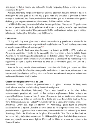 una nueva verdad, o hacerle una indicación directa y especial, distinta y aparte de lo que
contiene la Biblia.‖32
Aunque Armstrong niega haber recibido el oficio profético, reclama para sí el de ser el
mensajero de Dios para el día de hoy y para esta era, dedicado a predicar el único
evangelio verdadero. Sus falsas predicciones demuestran que no es un verdadero profeta
de Dios, y que su pretensión de ser el mensajero de Dios también es falsa.
La Biblia habla con gran severidad sobre los que profetizan falsamente: ―El profeta que
tuviere la presunción de hablar palabra en mi nombre, a quien yo no le haya mandado
hablar… el tal profeta morirá‖ (Deuteronomio 18:20). Las Escrituras indican que profetizar
falsamente en el nombre del Señor es un delito grave.
Conclusión
―Y hoy sólo hay una iglesia en la tierra que entiende y proclama el orden de los
acontecimientos con exactitud y que está realizando la obra de Dios al predicar su mensaje
al mundo como el último de sus testigos‖33
Los dos ciclos de diecinueve años llegaron y se fueron ya (1934 – 1972); la obra de
Armstrong continúa, y Cristo no ha aparecido otra vez, como lo habría debido hacer.
Además, no ha habido grandes catástrofes en los Estados Unidos y la Gran Bretaña, como
Armstrong predijo. Estos hechos socavan totalmente la afirmación de Armstrong y sus
seguidores de que la Iglesia Universal de Dios es la verdadera iglesia de Dios en la
actualidad.
Además de esto, sus doctrinas totalmente contrarias a la Biblia que presentan a Dios
como una familia, la salvación como producto de obras, el nuevo nacimiento como un
suceso posterior a la resurrección. y otras enseñanzas más, demuestran que se trata de una
secta no cristiana que se debe evitar
Glosario de la Iglesia Universal de Dios
Ambassador College. Universidad perteneciente a la Iglesia Universal de Dios; tiene
facultades de estudios profesionales y de estudios religiosos.
Anglo-Israelismo (Israelismo británico). Teoría que identifica a las diez tribus
supuestamente pérdidas de Israel con las naciones anglosajonas. Estas naciones, en
especial los Estados Unidos y Gran Bretaña, y los sucesos que las afectan, son vistas como
el cumplimiento de todas las profecías do la Biblia acerca de Israel. Esta doctrina forma
parte de las enseñanzas de Herbert VV. Armstrong y de la Iglesia Universal de Dios.
Armstrong, Garner Ted. Hijo do Herbert W. Armstrong, quien fuera el principal
radiodifusor do la Iglesia Universal de Dios antes de ser despedido de la secta. Fundó
posteriormente la Iglesia de Dios Internacional, una secta similar con sede en Tyler, Texas.
Armstrong. Herbert W. Fundador de la Iglesia Universal de Dios. Nació en Des Moines,
Iovva, en 1902, y falleció recientemente. En 1934 fundó la Iglesia Radial de Dios, que sería
conocida posteriormente como Iglesia Universal do Dios, secta con su centro en los
Estados Unidos.
 