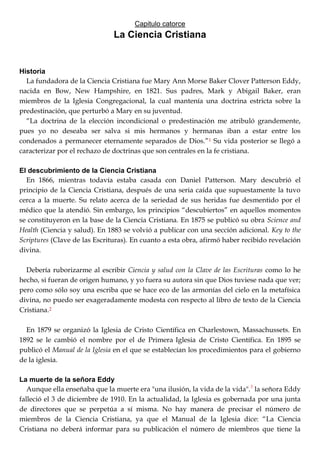 Capitulo catorce
La Ciencia Cristiana
Historia
La fundadora de la Ciencia Cristiana fue Mary Ann Morse Baker Clover Patterson Eddy,
nacida en Bow, New Hampshire, en 1821. Sus padres, Mark y Abigail Baker, eran
miembros de la Iglesia Congregacional, la cual mantenía una doctrina estricta sobre la
predestinación, que perturbó a Mary en su juventud.
―La doctrina de la elección incondicional o predestinación me atribuló grandemente,
pues yo no deseaba ser salva si mis hermanos y hermanas iban a estar entre los
condenados a permanecer eternamente separados de Dios.‖1 Su vida posterior se llegó a
caracterizar por el rechazo de doctrinas que son centrales en la fe cristiana.
El descubrimiento de la Ciencia Cristiana
En 1866, mientras todavía estaba casada con Daniel Patterson. Mary descubrió el
principio de la Ciencia Cristiana, después de una seria caída que supuestamente la tuvo
cerca a la muerte. Su relato acerca de la seriedad de sus heridas fue desmentido por el
médico que la atendió. Sin embargo, los principios ―descubiertos‖ en aquellos momentos
se constituyeron en la base de la Ciencia Cristiana. En 1875 se publicó su obra Science and
Health (Ciencia y salud). En 1883 se volvió a publicar con una sección adicional. Key to the
Scriptures (Clave de las Escrituras). En cuanto a esta obra, afirmó haber recibido revelación
divina.
Debería ruborizarme al escribir Ciencia y salud con la Clave de las Escrituras como lo he
hecho, si fueran de origen humano, y yo fuera su autora sin que Dios tuviese nada que ver;
pero como sólo soy una escriba que se hace eco de las armonías del cielo en la metafísica
divina, no puedo ser exageradamente modesta con respecto al libro de texto de la Ciencia
Cristiana.2
En 1879 se organizó la Iglesia de Cristo Científica en Charlestown, Massachussets. En
1892 se le cambió el nombre por el de Primera Iglesia de Cristo Científica. En 1895 se
publicó el Manual de la Iglesia en el que se establecían los procedimientos para el gobierno
de la iglesia.
La muerte de la señora Eddy
Aunque ella enseñaba que la muerte era "una ilusión, la vida de la vida".3
la señora Eddy
falleció el 3 de diciembre de 1910. En la actualidad, la Iglesia es gobernada por una junta
de directores que se perpetúa a sí misma. No hay manera de precisar el número de
miembros de la Ciencia Cristiana, ya que el Manual de la Iglesia dice: ―La Ciencia
Cristiana no deberá informar para su publicación el número de miembros que tiene la
 