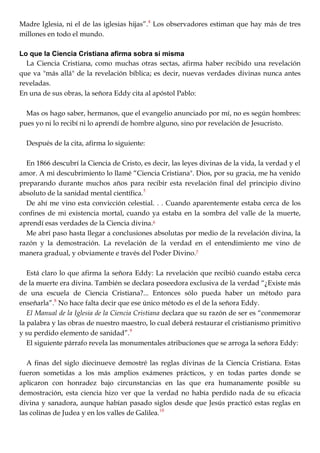 Madre Iglesia, ni el de las iglesias hijas‖.4
Los observadores estiman que hay más de tres
millones en todo el mundo.
Lo que la Ciencia Cristiana afirma sobra sí misma
La Ciencia Cristiana, como muchas otras sectas, afirma haber recibido una revelación
que va "más allá" de la revelación bíblica; es decir, nuevas verdades divinas nunca antes
reveladas.
En una de sus obras, la señora Eddy cita al apóstol Pablo:
Mas os hago saber, hermanos, que el evangelio anunciado por mí, no es según hombres:
pues yo ni lo recibí ni lo aprendí de hombre alguno, sino por revelación de Jesucristo.
Después de la cita, afirma lo siguiente:
En 1866 descubrí la Ciencia de Cristo, es decir, las leyes divinas de la vida, la verdad y el
amor. A mi descubrimiento lo llamé ―Ciencia Cristiana". Dios, por su gracia, me ha venido
preparando durante muchos años para recibir esta revelación final del principio divino
absoluto de la sanidad mental científica.5
De ahí me vino esta convicción celestial. . . Cuando aparentemente estaba cerca de los
confines de mi existencia mortal, cuando ya estaba en la sombra del valle de la muerte,
aprendí esas verdades de la Ciencia divina.6
Me abrí paso hasta llegar a conclusiones absolutas por medio de la revelación divina, la
razón y la demostración. La revelación de la verdad en el entendimiento me vino de
manera gradual, y obviamente e través del Poder Divino.7
Está claro lo que afirma la señora Eddy: La revelación que recibió cuando estaba cerca
de la muerte era divina. También se declara poseedora exclusiva de la verdad ―¿Existe más
de una escuela de Ciencia Cristiana?... Entonces sólo pueda haber un método para
enseñarla‖.8
No hace falta decir que ese único método es el de la señora Eddy.
El Manual de la Iglesia de la Ciencia Cristiana declara que su razón de ser es ―conmemorar
la palabra y las obras de nuestro maestro, lo cual deberá restaurar el cristianismo primitivo
y su perdido elemento de sanidad‖.9
El siguiente párrafo revela las monumentales atribuciones que se arroga la señora Eddy:
A finas del siglo diecinueve demostré las reglas divinas de la Ciencia Cristiana. Estas
fueron sometidas a los más amplios exámenes prácticos, y en todas partes donde se
aplicaron con honradez bajo circunstancias en las que era humanamente posible su
demostración, esta ciencia hizo ver que la verdad no había perdido nada de su eficacia
divina y sanadora, aunque habían pasado siglos desde que Jesús practicó estas reglas en
las colinas de Judea y en los valles de Galilea.10
 
