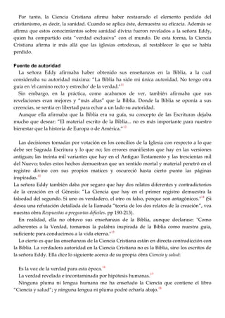 Por tanto, la Ciencia Cristiana afirma haber restaurado el elemento perdido del
cristianismo, es decir, la sanidad. Cuando se aplica éste, demuestra su eficacia. Además se
afirma que estos conocimientos sobre sanidad divina fueron revelados a la señora Eddy,
quien ha compartido esta ―verdad exclusiva‖ con el mundo. De esta forma, la Ciencia
Cristiana afirma ir más allá que las iglesias ortodoxas, al restablecer lo que se había
perdido.
Fuente de autoridad
La señora Eddy afirmaba haber obtenido sus enseñanzas en la Biblia, a la cual
consideraba su autoridad máxima: ―La Biblia ha sido mi única autoridad. No tengo otra
guía en 'el camino recto y estrecho' de la verdad."11
Sin embargo, en la práctica, como acabamos de ver, también afirmaba que sus
revelaciones eran mejores y ―más altas‖ que la Biblia. Donde la Biblia se oponía a sus
creencias, se sentía en libertad para echar a un lado su autoridad.
Aunque ella afirmaba que la Biblia era su guía, su concepto de las Escrituras dejaba
mucho que desear: ―El material escrito de la Biblia... no es más importante para nuestro
bienestar que la historia de Europa o de América.―12
Las decisiones tomadas por votación en los concilios de la Iglesia con respecto a lo que
debe ser Sagrada Escritura y lo que no; los errores manifiestos que hay en las versiones
antiguas; las treinta mil variantes que hay en el Antiguo Testamento y las trescientas mil
del Nuevo; todos estos hechos demuestran que un sentido mortal y material penetró en el
registro divino con sus propios matices y oscureció hasta cierto punto las páginas
inspiradas.13
La señora Eddy también daba por seguro que hay dos relatos diferentes y contradictorios
de la creación en el Génesis: ―La Ciencia que hay en el primer registro demuestra la
falsedad del segundo. Si uno os verdadero, el otro os falso, porque son antagónicos."14
(Si
desea una refutación detallada de la llamada ―teoría de los dos relatos de la creación‖, vea
nuestra obra Respuestas a preguntas difíciles. pp 190-213).
En realidad, ella no obtuvo sus enseñanzas de la Biblia, aunque declarase: "Como
adherentes a la Verdad, tomamos la palabra inspirada de la Biblia como nuestra guía,
suficiente para conducirnos a la vida eterna."15
Lo cierto es que las enseñanzas de la Ciencia Cristiana están en directa contradicción con
la Biblia. La verdadera autoridad en la Ciencia Cristiana no es la Biblia, sino los escritos de
la señora Eddy. Ella dice lo siguiente acerca de su propia obra Ciencia y salud:
Es la voz de la verdad para esta época.16
La verdad revelada e incontaminada por hipótesis humanas.17
Ninguna pluma ni lengua humana me ha enseñado la Ciencia que contiene el libro
―Ciencia y salud‖; y ninguna lengua ni pluma podré echarla abajo.18
 