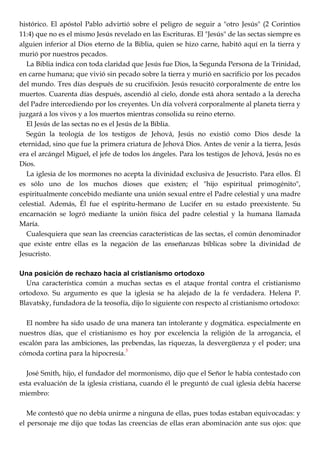 histórico. El apóstol Pablo advirtió sobre el peligro de seguir a "otro Jesús" (2 Corintios
11:4) que no es el mismo Jesús revelado en las Escrituras. El "Jesús" de las sectas siempre es
alguien inferior al Dios eterno de la Biblia, quien se hizo carne, habitó aquí en la tierra y
murió por nuestros pecados.
La Biblia indica con toda claridad que Jesús fue Dios, la Segunda Persona de la Trinidad,
en carne humana; que vivió sin pecado sobre la tierra y murió en sacrificio por los pecados
del mundo. Tres días después de su crucifixión. Jesús resucitó corporalmente de entre los
muertos. Cuarenta días después, ascendió al cielo, donde está ahora sentado a la derecha
del Padre intercediendo por los creyentes. Un día volverá corporalmente al planeta tierra y
juzgará a los vivos y a los muertos mientras consolida su reino eterno.
El Jesús de las sectas no es el Jesús de la Biblia.
Según la teología de los testigos de Jehová, Jesús no existió como Dios desde la
eternidad, sino que fue la primera criatura de Jehová Dios. Antes de venir a la tierra, Jesús
era el arcángel Miguel, el jefe de todos los ángeles. Para los testigos de Jehová, Jesús no es
Dios.
La iglesia de los mormones no acepta la divinidad exclusiva de Jesucristo. Para ellos. Él
es sólo uno de los muchos dioses que existen; el "hijo espiritual primogénito",
espiritualmente concebido mediante una unión sexual entre el Padre celestial y una madre
celestial. Además, Él fue el espíritu-hermano de Lucifer en su estado preexistente. Su
encarnación se logró mediante la unión física del padre celestial y la humana llamada
María.
Cualesquiera que sean las creencias características de las sectas, el común denominador
que existe entre ellas es la negación de las enseñanzas bíblicas sobre la divinidad de
Jesucristo.
Una posición de rechazo hacia al cristianismo ortodoxo
Una característica común a muchas sectas es el ataque frontal contra el cristianismo
ortodoxo. Su argumento es que la iglesia se ha alejado de la fe verdadera. Helena P.
Blavatsky, fundadora de la teosofía, dijo lo siguiente con respecto al cristianismo ortodoxo:
El nombre ha sido usado de una manera tan intolerante y dogmática. especialmente en
nuestros días, que el cristianismo es hoy por excelencia la religión de la arrogancia, el
escalón para las ambiciones, las prebendas, las riquezas, la desvergüenza y el poder; una
cómoda cortina para la hipocresía.
5
José Smith, hijo, el fundador del mormonismo, dijo que el Señor le había contestado con
esta evaluación de la iglesia cristiana, cuando él le preguntó de cual iglesia debía hacerse
miembro:
Me contestó que no debía unirme a ninguna de ellas, pues todas estaban equivocadas: y
el personaje me dijo que todas las creencias de ellas eran abominación ante sus ojos: que
 