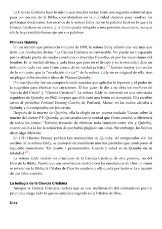 La Ciencia Cristiana hace lo mismo que muchas sectas: tiene una segunda autoridad que
pasa por encima de la Biblia, convirtiéndose en la autoridad decisiva para resolver los
problemas doctrinales. Los escritos de la señora Eddy tienen la palabra final en lo que a la
Ciencia Cristiana se refiere, y la Biblia queda relegada a una posición secundaria, aunque
ella le haya rendido homenaje con sus palabras.
Phineas Qulmby
En un sermón que pronunció en junio de 1890, la señora Eddy afirmó una vez más que
tenía una revelación divina: ―La Ciencia Cristiana es irrevocable. No puede ser traspasada
por la afilada punta de osadas conjeturas o atrevidas filosofías, ni por las invenciones del
hombre. Es la verdad divina, y cada hora que pase en el tiempo y en la eternidad dará un
testimonio cada vez más firme acerca de su verdad práctica."19
Existen fuertes evidencias
de lo contrario: que la ―revelación divina‖" de la señora Eddy no es original de ella, sino
un plagio de los escritos e ideas de Phineas Quimby.
Phineas Quimby fue un autoproclamado sanador que aplicaba la hipnosis y el poder de
la sugestión para efectuar sus curaciones. Él fue quien le dio a su obra los nombres de
"ciencia del Cristo" y ―Ciencia Cristiana‖. La señora Eddy se convirtió en una entusiasta
seguidora de Quimby en 1862, después que él le curó una lesión en la espalda. Ella escribió
cartas al periódico Portland Evening Courier, de Portland, Maine, en las cuales alababa a
Quimby y lo comparaba con Jesucristo.
Después de la muerte de Quimby, ella lo elogió en un poema titulado "Líneas sobre la
muerte del doctor P.P. Quimby, quien sanaba con la verdad que Cristo enseñó, a diferencia
de todos los ismos." Terminó tratando de eliminar toda conexión entre ella y Quimby,
cuando salió a la luz la acusación de que había plagiado sus ideas. Sin embargo, los hechos
dicen algo diferente.
En 1921 Horatio Dresser publicó Los manuscritos de Quimby. Al compararlos con los
escritos de la señora Eddy, se pusieron de manifiesto muchos paralelos que condujeron al
siguiente comentario: "En cuanto a pensamientos. Ciencia y salud es de Quimby en su
totalidad."20
La señora Eddy recibió los principios de la Ciencia Cristiana de otra persona; no del
Dios de la Biblia. Puesto que sus enseñanzas contradicen las enseñanzas de Dios tal como
se revelan en la Biblia, la Palabra de Dios las condena y ella queda por tanto en la situación
de una falsa maestra.
La teología de la Ciencia Cristiana
Aunque la Ciencia Cristiana declara que es una reafirmación del cristianismo puro y
primitivo, niega todo lo que se considera sagrado en la Palabra de Dios.
Dios
 