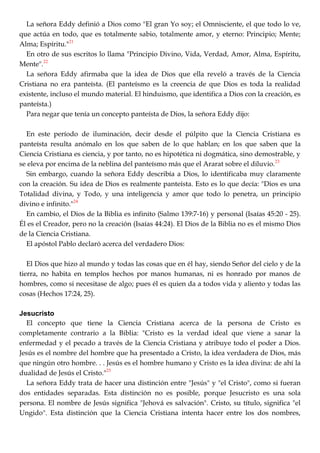 La señora Eddy definió a Dios como "El gran Yo soy; el Omnisciente, el que todo lo ve,
que actúa en todo, que es totalmente sabio, totalmente amor, y eterno: Principio; Mente;
Alma; Espíritu."21
En otro de sus escritos lo llama "Principio Divino, Vida, Verdad, Amor, Alma, Espíritu,
Mente".22
La señora Eddy afirmaba que la idea de Dios que ella reveló a través de la Ciencia
Cristiana no era panteísta. (El panteísmo es la creencia de que Dios es toda la realidad
existente, incluso el mundo material. El hinduismo, que identifica a Dios con la creación, es
panteísta.)
Para negar que tenía un concepto panteísta de Dios, la señora Eddy dijo:
En este período de iluminación, decir desde el púlpito que la Ciencia Cristiana es
panteísta resulta anómalo en los que saben de lo que hablan; en los que saben que la
Ciencia Cristiana es ciencia, y por tanto, no es hipotética ni dogmática, sino demostrable, y
se eleva por encima de la neblina del panteísmo más que el Ararat sobre el diluvio.23
Sin embargo, cuando la señora Eddy describía a Dios, lo identificaba muy claramente
con la creación. Su idea de Dios es realmente panteísta. Esto es lo que decía: "Dios es una
Totalidad divina, y Todo, y una inteligencia y amor que todo lo penetra, un principio
divino e infinito."24
En cambio, el Dios de la Biblia es infinito (Salmo 139:7-16) y personal (Isaías 45:20 - 25).
Él es el Creador, pero no la creación (Isaías 44:24). El Dios de la Biblia no es el mismo Dios
de la Ciencia Cristiana.
El apóstol Pablo declaró acerca del verdadero Dios:
El Dios que hizo al mundo y todas las cosas que en él hay, siendo Señor del cielo y de la
tierra, no habita en templos hechos por manos humanas, ni es honrado por manos de
hombres, como si necesitase de algo; pues él es quien da a todos vida y aliento y todas las
cosas (Hechos 17:24, 25).
Jesucristo
El concepto que tiene la Ciencia Cristiana acerca de la persona de Cristo es
completamente contrario a la Biblia: "Cristo es la verdad ideal que viene a sanar la
enfermedad y el pecado a través de la Ciencia Cristiana y atribuye todo el poder a Dios.
Jesús es el nombre del hombre que ha presentado a Cristo, la idea verdadera de Dios, más
que ningún otro hombre. . . Jesús es el hombre humano y Cristo es la idea divina: de ahí la
dualidad de Jesús el Cristo."25
La señora Eddy trata de hacer una distinción entre "Jesús" y "el Cristo", como si fueran
dos entidades separadas. Esta distinción no es posible, porque Jesucristo es una sola
persona. El nombre de Jesús significa "Jehová es salvación". Cristo, su título, significa "el
Ungido". Esta distinción que la Ciencia Cristiana intenta hacer entre los dos nombres,
 