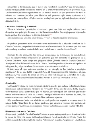 En cambio, la Biblia enseña que el mal es una realidad (1 Juan 5:19), y que no tendríamos
salvación si Jesucristo no hubiera muerto en la cruz por nuestros pecados (Hebreos 9:22).
Los cristianos podemos regocijarnos en las buenas nuevas de que Jesucristo "se dio a sí
mismo por nuestros pecados para librarnos del presente siglo malo, conforme a la
voluntad de nuestro Dios y Padre, a quien sea la gloria por los siglos de los siglos. Amén"
(Gálatas 1:4. 5).
La Ciencia Cristiana y la sanidad
"Nuestro Maestro... practicaba la sanidad... pero no dejó una regla definida para
demostrar este principio de sanar y evitar las enfermedades. Esta regla permaneció oculta
hasta que fue descubierta por la Ciencia Cristiana."33
En una sección de Ciencia y salud titulada "Fruto" se hace la siguiente afirmación:
Se podrían presentar miles de cartas como testimonio de la eficacia sanadora de la
Ciencia Cristiana, y especialmente con respecto al vasto número de personas que han sido
reformadas y sanadas a través de la lectura cuidadosa o el estudio de este libro.34
Después de esta afirmación hay cerca de cien páginas de testimonios de sanidades de
todas las enfermedades imaginables en personas que han abrazado los principios de la
Ciencia Cristiana. Aquí surge una pregunta obvia: ¿Puede sanar la Ciencia Cristiana?
Aunque muchas de las sanidades de la Ciencia Cristiana pueden explicarse sin apelar a lo
milagroso, hay algunos relatos de sanidades aparentemente verdaderas.
Si éste fuera el caso, entonces podrían ser un ejemplo de las "señales y prodigios
mentirosos" de los que habló el apóstol Pablo (2 Tesalonicenses 2:9). Satanás es el gran
falsificador, y su intento de imitar las obras de Dios y el milagro de la sanidad no es una
excepción. Todos deseamos ser saludables, pero no al costo de abandonar a Cristo.
Conclusión
La Ciencia Cristiana no es ni ciencia ni cristiana, puesto que rechaza todas las doctrinas
importantes del cristianismo histórico. La revelación divina que la señora Eddy alegaba
haber recibido queda contradicha por los hechos, que atestiguan con claridad que ella no
estaba representando al Dios de la Biblia. Aunque hablaba en el nombre de Jesús, sus
enseñanzas están en conflicto con las de Él en todos sus aspectos.
Afortunadamente, Jesús nos advirtió por anticipado con respecto a personas como la
señora Eddy: "Guardaos de los falsos profetas, que vienen a vosotros con vestidos de
ovejas, pero por dentro son lobos rapaces. Por sus frutos los conoceréis" (Mateo 7:15, 16).
Glosarlo da la Ciencia Cristiana
At-one-ment. (unidad). Para la Ciencia Cristiana y otras sectas gnósticas, es la unidad entre
la mente de Dios y la mente del hombre, tal como fue demostrada por Cristo. (Nota del
editor en castellano: En inglés la palabra ―atonement‖ significa ―expiación‖. Dividida en
 