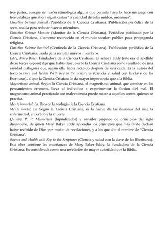 tres partes, aunque sin razón etimológica alguna que permita hacerlo, hace un juego con
tres palabras que ahora significarían ―la cualidad de estar unidos, unánimes").
Christian Science Journal (Periódico de la Ciencia Cristiana). Publicación periódica de la
secta, usada para reclutar nuevos miembros.
Christian Science Monitor (Monitor de la Ciencia Cristiana). Periódico publicado por la
Ciencia Cristiana, altamente reconocido en el mundo secular; publica poca propaganda
religiosa.
Christian Science Sentinel (Centinela de la Ciencia Cristiana). Publicación periódica de la
Ciencia Cristiana, usada para reclutar nuevos miembros.
Eddy, Mary Baker. Fundadora de la Ciencia Cristiana. La señora Eddy (éste era el apellido
de su tercer esposo) dijo que había descubierto la Ciencia Cristiana como resultado de una
sanidad milagrosa que, según ella, había recibido después de una caída. Es la autora del
texto Science and Health With Key to the Scriptures (Ciencia y salud con la clave de las
Escrituras), al que la Ciencia Cristiana le da mayor importancia que a la Biblia.
Magnetismo animal. Según la Ciencia Cristiana, el magnetismo animal, que consiste en los
pensamientos erróneos, lleva al individuo a experimentar la ilusión del mal. El
magnetismo animal practicado con malevolencia puede matar a aquellos contra quienes se
practica.
Mente inmortal, La. Dios en la teología de la Ciencia Cristiana.
Mente mortal, La. Según la Ciencia Cristiana, es la fuente de las ilusiones del mal, la
enfermedad, el pecado y la muerte.
Quimby, P. P. Mesmerista (hipnotizador) y sanador psíquico de principios del siglo
diecinueve, de quien Mary Baker Eddy aprendió los principios que más tarde declaró
haber recibido de Dios por medio de revelaciones, y a los que dio el nombre de "Ciencia
Cristiana".
Science and Health with Key to the Scriptures (Ciencia y salud con la clave de las Escrituras).
Esta obra contiene las enseñanzas de Mary Baker Eddy, la fundadora de la Ciencia
Cristiana. Es considerada como una revelación de mayor autoridad que la Biblia.
 