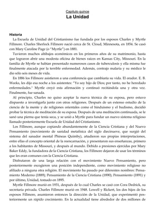 Capitulo quince
La Unidad
Historia
La Escuela de Unidad del Cristianismo fue fundada por los esposos Charles y Myrtle
Fillmore. Charles Sherlock Fillmore nació cerca de St. Cloud, Minnesota, en 1854. Se casó
con Mary Caroline Page (o ―Myrtle‖) en 1881.
Tuvieron muchos altibajos económicos en los primeros años de su matrimonio, hasta
que lograron abrir una modesta oficina de bienes raíces en Kansas City, Missouri. En la
familia de Myrtle se habían presentado numerosos casos de tuberculosis y ella misma fue
finalmente atacada por la terrible enfermedad. Además, contrajo malaria y su médico le
dio sólo seis meses de vida.
En 1886 los Fillmore asistieron a una conferencia que cambiaría su vida. El orador. E. B.
Weeks, les dijo esa noche a los asistentes: ―Yo soy hijo de Dios; por tanto, no he heredado
enfermedades." Myrtle creyó esta afirmación y continuó recitándola una y otra vez.
Finalmente, fue sanada.
Al principio, Charles no quiso aceptar la nueva técnica de su esposa, pero estuvo
dispuesto a investigarla junto con otras religiones. Después de un extenso estudio de la
ciencia de la mente y de religiones orientales como el hinduismo y el budismo, decidió
probar la técnica de meditación de su esposa. Después de una meditación continuada, se le
sanó una pierna que tenía seca, y se unió a Myrtle para fundar un nuevo sistema religioso
llamado posteriormente Escuela de Unidad del Cristianismo.
Los Fillmore, aunque copiando abundantemente de la Ciencia Cristiana y del Nuevo
Pensamiento (movimiento de sanidad metafísica del siglo diecinueve, que surgió del
sistema del sanador mental Phineas Quimby), añadieron sus propias interpretaciones,
entre ellas el concepto oriental de la reencarnación, y presentaron sus enseñanzas, primero
a los habitantes de Missouri, y después al mundo. Debido a presiones ejercidas por Mary
Baker Eddy, la fundadora de la Ciencia Cristiana, los Fillmore dejaron de usar los términos
que les eran comunes con la Ciencia Cristiana.
Disfrutaron de una larga relación con el movimiento Nuevo Pensamiento, pero
posteriormente escogieron una posición independiente, como movimiento religioso no
afiliado a ninguna otra religión. El movimiento ha pasado por diferentes nombres: Pensa-
miento Moderno (1889); Pensamiento de la Ciencia Cristiana (1890); Pensamiento (1891) y
por último, Unidad, tomado en 1895.
Myrtle Fillmore murió en 1931, después de lo cual Charles se casó con Cora Dedrick, su
secretaria privada. Charles Fillmore murió en 1948. Lowell y Rickert, los dos hijos de los
esposos Fillmore, asumieron entonces la dirección de la Unidad, que experimentó pos-
teriormente un rápido crecimiento. En la actualidad tiene alrededor de dos millones de
 