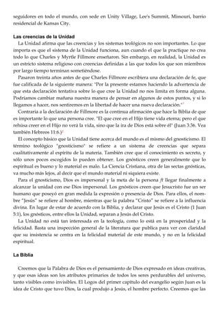 seguidores en todo el mundo, con sede en Unity Village, Lee's Summit, Missouri, barrio
residencial de Kansas City.
Las creencias de la Unidad
La Unidad afirma que las creencias y los sistemas teológicos no son importantes. Lo que
importa es que el sistema de la Unidad funciona, aun cuando el que la practique no crea
todo lo que Charles y Myrtle Fillmore enseñaron. Sin embargo, en realidad, la Unidad es
un estricto sistema religioso con creencias definidas a las que todos los que son miembros
por largo tiempo terminan sometiéndose.
Pasaron treinta años antes de que Charles Fillmore escribiera una declaración de fe, que
fue calificada de la siguiente manera: "Por la presente estamos haciendo la advertencia de
que esta declaración tentativa sobre lo que cree la Unidad no nos limita en forma alguna.
Podríamos cambiar mañana nuestra manera de pensar en algunos de estos puntos, y si lo
llegamos a hacer, nos sentiremos en la libertad de hacer una nueva declaración."1
Contraria a la declaración de Fillmore es la continua afirmación que hace la Biblia de que
es importante lo que una persona cree. "El que cree en el Hijo tiene vida eterna; pero el que
rehúsa creer en el Hijo no verá la vida, sino que la ira de Dios está sobre él" (Juan 3:36. Vea
también Hebreos 11:6.)2
El concepto básico que la Unidad tiene acerca del mundo es el mismo del gnosticismo. El
término teológico "gnosticismo" se refiere a un sistema de creencias que separa
cualitativamente al espíritu de la materia. También cree que el conocimiento es secreto, y
sólo unos pocos escogidos lo pueden obtener. Los gnósticos creen generalmente que lo
espiritual es bueno y lo material es malo. La Ciencia Cristiana, otra de las sectas gnósticas,
va mucho más lejos, al decir que el mundo material ni siquiera existe.
Para el gnosticismo, Dios es impersonal y la meta de la persona ft llegar finalmente a
alcanzar la unidad con ese Dios impersonal. Los gnósticos creen que Jesucristo fue un ser
humano que poseyó en gran medida la expresión o presencia de Dios. Para ellos, el nom-
bre ―Jesús‖ se refiere al hombre, mientras que la palabra ―Cristo‖ se refiere a la influencia
divina. En lugar de estar de acuerdo con la Biblia, y declarar que Jesús es el Cristo (1 Juan
5:1), los gnósticos, entre ellos la Unidad, separan a Jesús del Cristo.
La Unidad no está tan interesada en la teología, como lo está en la prosperidad y la
felicidad. Basta una inspección general de la literatura que publica para ver con claridad
que su insistencia se centra en la felicidad material de este mundo, y no en la felicidad
espiritual.
La Biblia
Creemos que la Palabra de Dios es el pensamiento de Dios expresado en ideas creativas,
y que esas ideas son los atributos primarios de todos los seres perdurables del universo,
tanto visibles como invisibles. El Logos del primer capítulo del evangelio según Juan es la
idea de Cristo que tuvo Dios, la cual produjo a Jesús, el hombre perfecto. Creemos que las
 