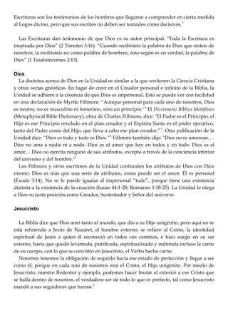 Escrituras son los testimonios de los hombres que llegaron a comprender en cierta medida
al Logos divino, pero que sus escritos no deben ser tomados como decisivos.3
Las Escrituras dan testimonio de que Dios es su autor principal: "Toda la Escritura es
inspirada por Dios‖ (2 Timoteo 3:16). ―Cuando recibisteis la palabra de Dios que oísteis de
nosotros, la recibisteis no como palabra de hombres, sino según es en verdad, la palabra de
Dios‖ (1 Tesalonicenses 2:13).
Dios
La doctrina acerca de Dios en la Unidad es similar a la que sostienen la Ciencia Cristiana
y otras sectas gnósticas. En lugar de creer en el Creador personal e infinito de la Biblia, la
Unidad se adhiere a la creencia de que Dios es impersonal. Esto se puede ver con facilidad
en una declaración de Myrtle Fillmore: ―Aunque personal para cada uno de nosotros, Dios
es neutro; no es masculino ni femenino, sino un principio."4
El Diccionario Bíblico Metafísico
(Metaphysical Bible Dictionary), obra de Charles Fillmore, dice: "El Padre es el Principio, el
Hijo es ese Principio revelado en el plan creador y el Espíritu Santo es el poder ejecutivo,
tanto del Padre como del Hijo, que lleva a cabo ese plan creador.‖5
. Otra publicación de la
Unidad dice: ―Dios es todo y todo es Dios.‖6
Fillmore también dijo: "Dios no es amoroso. . .
Dios no ama a nadie ni a nada. Dios es el amor que hay en todos y en todo. Dios es el
amor… Dios no ejercita ninguno de sus atributos, excepto a través de la conciencia interior
del universo y del hombre."7
Los Fillmore y otros escritores de la Unidad confunden los atributos de Dios con Dios
mismo. Dios es más que una serie de atributos, como puede ser el amor. Él es personal
(Éxodo 3:14). No se le puede igualar al impersonal ―todo‖, porque tiene una existencia
distinta a la existencia de la creación (Isaías 44:1-28; Romanos 1:18-25). La Unidad le niega
a Dios su justa posición como Creador, Sustentador y Señor del universo.
Jesucristo
La Biblia dice que Dios amó tanto al mundo, que dio a su Hijo unigénito, pero aquí no se
está refiriendo a Jesús de Nazaret, el hombre externo; se refiere al Cristo, la identidad
espiritual de Jesús a quien él reconoció en todos sus caminos, e hizo surgir en su ser
externo, hasta que quedó levantada, purificada, espiritualizada y redimida incluso la carne
de su cuerpo, con lo que se convirtió en Jesucristo, el Verbo hecho carne.
Nosotros tenemos la obligación de seguirlo hacia ese estado de perfección y llegar a ser
como él, porque en cada uno de nosotros está el Cristo, el Hijo unigénito. Por medio de
Jesucristo, nuestro Redentor y ejemplo, podemos hacer brotar al exterior a ese Cristo que
se halla dentro de nosotros, el verdadero ser de todo lo que es perfecto, tal como Jesucristo
mandó a sus seguidores que fueran.8
 