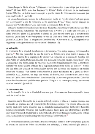 Sin embargo, la Biblia afirma: ―¿Quién es el mentiroso, sino el que niega que Jesús es el
Cristo?‖ (1 Juan 2:22). Jesús fue llamado ―el Cristo‖ desde el tiempo de su nacimiento
(Lucas 2:11, 26). La única manera en que se puede nacer de Dios, consiste en creer que
Jesús es el Cristo (1 Juan 5:1).
La Unidad enseña que dentro de todos nosotros existe un "Cristo interior", al que iguala
con la perfección y con la conciencia de la presencia divina.9
Todos somos capaces de
alcanzar ese ―Cristo interior‖, esa perfección y conciencia de lo divino.
El Nuevo Testamento sostiene que Jesús es diferente a nosotros por el hecho de que Él es
Dios por su misma naturaleza. ―En el principio era el Verbo, y el Verbo era con Dios, y el
Verbo era Dios‖ (Juan 1:1). Jesucristo es el Hijo de Dios de una forma que le es totalmente
exclusiva (Juan 1:14). Nadie más puede ser hijo de Dios en la forma en que Jesucristo lo es
(Juan 5:18-23). Sólo Él es ―la imagen del Dios invisible‖ (Colosenses 1:15), ―el resplandor de
su gloria y la imagen misma de su sustancia‖ (Hebreos 1:3).
La salvación
En el sistema de la Unidad, la salvación es innecesaria. ―No existe pecado, enfermedad ni
muerte.‖10
No hay necesidad de que la muerte de Cristo en la cruz borre el pecado. La
Unidad dice acerca de la expiación de Cristo: ―La expiación es la unión del hombre con
Dios Padre, en Cristo. Dicho con relación a la mente, la expiación [inglés, 'atonement'] sería
la unidad [‗at-one-ment', juego de palabras] o acuerdo de reconciliación entre la mente del
hombre y la mente divina a través de la superconciencia de la mente de Cristo."11
Vemos
una vez más a la Unidad en contradicción directa con la Biblia, que reconoce al pecado
como una realidad: ―Por cuanto todos pecaron, y están destituidos de la gloria de Dios"
(Romanos 3:23). Además, ―la paga del pecado es muerte, mas la dádiva de Dios es vida
eterna en Cristo Jesús. Señor nuestro" (Romanos 6:23). La persona que no acuda a Cristo en
busca de salvación está perdida en su pecado: "Porque si no creéis que yo soy, en vuestros
pecados moriréis" (Juan 8:24).
La reencarnación
La declaración de fe de la Unidad demuestra que ellos creen que la reencarnación forma
parte de la salvación.
Creemos que la disolución de la unión entre el espíritu, el alma y el cuerpo causada por
la muerte, es anulada por el renacimiento del mismo espíritu y la misma alma en otro
cuerpo aquí en la tierra. Creemos que las repetidas reencarnaciones del hombre han sido
misericordiosamente provistas por nuestro amante Padre para que al final todos puedan
tener la oportunidad de alcanzar la inmortalidad a través de la regeneración, como lo hizo
Jesús. Es necesario que esto corruptible se revista de incorrupción.12
La reencarnación enseña que sólo a través de muchas vidas el individuo puede quitarse
de encima la deuda de todos sus pecados. Sin embargo, la Biblia enseña que gracias a
 