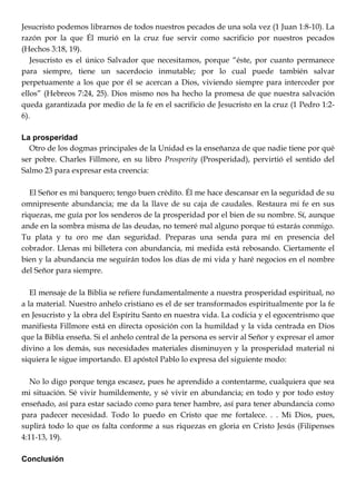 Jesucristo podemos librarnos de todos nuestros pecados de una sola vez (1 Juan 1:8-10). La
razón por la que Él murió en la cruz fue servir como sacrificio por nuestros pecados
(Hechos 3:18, 19).
Jesucristo es el único Salvador que necesitamos, porque ―éste, por cuanto permanece
para siempre, tiene un sacerdocio inmutable; por lo cual puede también salvar
perpetuamente a los que por él se acercan a Dios, viviendo siempre para interceder por
ellos‖ (Hebreos 7:24, 25). Dios mismo nos ha hecho la promesa de que nuestra salvación
queda garantizada por medio de la fe en el sacrificio de Jesucristo en la cruz (1 Pedro 1:2-
6).
La prosperidad
Otro de los dogmas principales de la Unidad es la enseñanza de que nadie tiene por qué
ser pobre. Charles Fillmore, en su libro Prosperity (Prosperidad), pervirtió el sentido del
Salmo 23 para expresar esta creencia:
El Señor es mi banquero; tengo buen crédito. Él me hace descansar en la seguridad de su
omnipresente abundancia; me da la llave de su caja de caudales. Restaura mi fe en sus
riquezas, me guía por los senderos de la prosperidad por el bien de su nombre. Sí, aunque
ande en la sombra misma de las deudas, no temeré mal alguno porque tú estarás conmigo.
Tu plata y tu oro me dan seguridad. Preparas una senda para mí en presencia del
cobrador. Llenas mi billetera con abundancia, mi medida está rebosando. Ciertamente el
bien y la abundancia me seguirán todos los días de mi vida y haré negocios en el nombre
del Señor para siempre.
El mensaje de la Biblia se refiere fundamentalmente a nuestra prosperidad espiritual, no
a la material. Nuestro anhelo cristiano es el de ser transformados espiritualmente por la fe
en Jesucristo y la obra del Espíritu Santo en nuestra vida. La codicia y el egocentrismo que
manifiesta Fillmore está en directa oposición con la humildad y la vida centrada en Dios
que la Biblia enseña. Si el anhelo central de la persona es servir al Señor y expresar el amor
divino a los demás, sus necesidades materiales disminuyen y la prosperidad material ni
siquiera le sigue importando. El apóstol Pablo lo expresa del siguiente modo:
No lo digo porque tenga escasez, pues he aprendido a contentarme, cualquiera que sea
mi situación. Sé vivir humildemente, y sé vivir en abundancia; en todo y por todo estoy
enseñado, así para estar saciado como para tener hambre, así para tener abundancia como
para padecer necesidad. Todo lo puedo en Cristo que me fortalece. . . Mi Dios, pues,
suplirá todo lo que os falta conforme a sus riquezas en gloria en Cristo Jesús (Filipenses
4:11-13, 19).
Conclusión
 