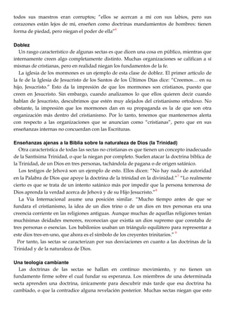 todos sus maestros eran corruptos; ―ellos se acercan a mí con sus labios, pero sus
corazones están lejos de mí, enseñen como doctrinas mandamientos de hombres: tienen
forma de piedad, pero niegan el poder de ella‖
6
Doblez
Un rasgo característico de algunas sectas es que dicen una cosa en público, mientras que
internamente creen algo completamente distinto. Muchas organizaciones se califican a sí
mismas de cristianas, pero en realidad niegan los fundamentos de la fe.
La iglesia de los mormones es un ejemplo de esta clase de doblez. El primer artículo de
la fe de la Iglesia de Jesucristo de los Santos de los Últimos Días dice: ―Creemos… en su
hijo, Jesucristo.‖ Esto da la impresión de que los mormones son cristianos, puesto que
creen en Jesucristo. Sin embargo, cuando analizamos lo que ellos quieren decir cuando
hablan de Jesucristo, descubrimos que estén muy alejados del cristianismo ortodoxo. No
obstante, la impresión que los mormones dan en su propaganda es la de que son otra
organización más dentro del cristianismo. Por lo tanto, tenemos que mantenernos alerta
con respecto a las organizaciones que se anuncian como ―cristianas‖, pero que en sus
enseñanzas internas no concuerdan con las Escrituras.
Enseñanzas ajenas a la Biblia sobre la naturaleza de Dios (la Trinidad)
Otra característica de todas las sectas no cristianas es que tienen un concepto inadecuado
de la Santísima Trinidad, o que la niegan por completo. Suelen atacar la doctrina bíblica de
la Trinidad, de un Dios en tres personas, tachándola de pagana o de origen satánico.
Los testigos de Jehová son un ejemplo de esto. Ellos dicen: ―No hay nada de autoridad
en la Palabra de Dios que apoye la doctrina de la trinidad en la divinidad.‖
7
―Lo realmente
cierto es que se trata de un intento satánico más por impedir que la persona temerosa de
Dios aprenda la verdad acerca de Jehová y de su Hijo Jesucristo.‖
8
La Vía Internacional asume una posición similar. ―Mucho tiempo antes de que se
fundara el cristianismo, la idea de un dios trino o de un dios en tres personas era una
creencia corriente en las religiones antiguas. Aunque muchas de aquellas religiones tenían
muchísimas deidades menores, reconocían que existía un dios supremo que constaba de
tres personas o esencias. Los babilonios usaban un triángulo equilátero para representar a
este dios tres-en-uno, que ahora es el símbolo de los creyentes trinitarios.‖
9
Por tanto, las sectas se caracterizan por sus desviaciones en cuanto a las doctrinas de la
Trinidad y de la naturaleza de Dios.
Una teología cambiante
Las doctrinas de las sectas se hallan en continuo movimiento, y no tienen un
fundamento firme sobre el cual fundar su esperanza. Los miembros de una determinada
secta aprenden una doctrina, únicamente para descubrir más tarde que esa doctrina ha
cambiado, o que la contradice alguna revelación posterior. Muchas sectas niegan que esto
 