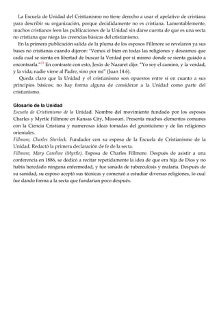 La Escuela de Unidad del Cristianismo no tiene derecho a usar el apelativo de cristiana
para describir su organización, porque decididamente no es cristiana. Lamentablemente,
muchos cristianos leen las publicaciones de la Unidad sin darse cuenta de que es una secta
no cristiana que niega las creencias básicas del cristianismo.
En la primera publicación salida de la pluma de los esposos Fillmore se revelaron ya sus
bases no cristianas cuando dijeron: "Vemos el bien en todas las religiones y deseamos que
cada cual se sienta en libertad de buscar la Verdad por sí mismo donde se sienta guiado a
encontrarla.‖23
En contraste con esto, Jesús de Nazaret dijo: ―Yo soy el camino, y la verdad,
y la vida; nadie viene al Padre, sino por mí‖ (Juan 14:6).
Queda claro que la Unidad y el cristianismo son opuestos entre sí en cuanto a sus
principios básicos; no hay forma alguna de considerar a la Unidad como parte del
cristianismo.
Glosarlo de la Unidad
Escuela de Cristianismo de la Unidad. Nombre del movimiento fundado por los esposos
Charles y Myrtle Fillmore en Kansas City, Missouri. Presenta muchos elementos comunes
con la Ciencia Cristiana y numerosas ideas tomadas del gnosticismo y de las religiones
orientales.
Fillmore, Charles Sherlock. Fundador con su esposa de la Escuela de Cristianismo de la
Unidad. Redactó la primera declaración de fe de la secta.
Fillmore, Mary Caroline (Myrtle). Esposa de Charles Fillmore. Después de asistir a una
conferencia en 1886, se dedicó a recitar repetidamente la idea de que era hija de Dios y no
había heredado ninguna enfermedad, y fue sanada de tuberculosis y malaria. Después de
su sanidad, su esposo aceptó sus técnicas y comenzó a estudiar diversas religiones, lo cual
fue dando forma a la secta que fundarían poco después.
 