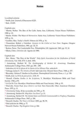 Notas
La actitud correcta
1 Smith, José. Journal of Discourses 8:223.
2 Ibid., 13:225.
Capítulo uno
1 Martin, Walter. The Rise of the Cults. Santa Ana, California: Vision House Publishers.
1980, p. 12.
2 Martin. Walter. The Maze of Mormonism. Santa Ana, California: Vision House Publishers.
1978, p. 16.
3 Gunther, Max. Today‘s Health. Febrero de 1976, p. 16.
4 Passantino, Robert y Gretchen. Answers to the Cultist at Your Door. Eugene, Oregon:
Harvest House Publishers, 1981. pp. 22, 23.
5 Berton, Pierre. The Comfortable Pew. Philadelphia: J.B. Lippincott. 1965, pp. 15, 16
6 Elkins, Chris. Christian Life. Agosto de 1980.
Capítulo dos
1 Rev. Moon. ―The Way of the World.‖ Holy Spirit Association for the Unification of World
Christianity. Vol. VIII, N°0. 4. abril. 1976.
2 Armstrong. Herbert W. The Autobiography of Herbert W. Armstrong. Pasadena:
Ambassador College Press, 1967, pp. 294 – 298.
3 Artículos de fe de la Iglesia de los Santos de los Ultimos Días, artículo 8.
4 Talmage, James E. The Articles of Faith. Salt Lake City: Deseret News Press. 1968, p. 237.
5 Blavatsky. Helena P. Studies in Occultism. Theosophical University Press, s. f., p. 138.
6 Smith, José. La Perla de gran precio., 2:18, 19.
7 Russell. Charles Studies in the Scriptures, V. Brooklyn: Watchtower Bible and Tract
Society. 1946, p 93.
8 Let God Be True. Brooklyn: Watchtower Bible and Tract Society. 1946, p. 93.
9 Wiervillc, Victor Paul. Jesus Christ is not God. New Knoxville. Ohio: American Christian
Press. 1975, p. 11.
10 Christianity Today. 20 de noviembre de 1981, p. 70.
11 Armstrong. Herbert W. Why Were You Born?, p. 11.
12 Armstrong. Herbert W. The United States and British Commonwealth in Prophecy. Pasadena.
Ambassador College Press. 1967, p. 184.
13 Russell, Charles. The Time is At Hand. 1889, pp. 98, 99.
14 Ibid (edición de 1906), p. 77.
15 Russell, Charles. Thy Kingdom Come, p. 244.
 