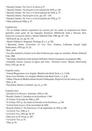 16 Russell, Charles. The Time Is At Hand, p.77.
17 Russell, Charles. Thy Kingdom Come (edición de 1891), p. 126.
18 Russell, Charles. The Time is At Hand (edición de 1912). p. 77.
19 Russell, Charles. Thy Kingdom Come, pp. 127 – 129.
20 Russell, Charles. The Time is At Hand (edición de 1912), p. 77.
21 Ibid, (edición de 1906), p. 77.
Capítulo tres
1 En un trabajo anterior expusimos las razones por las cuales no aceptamos los libros
apócrifos como parte de las Sagradas Escrituras (McDowell, Josh y Stewart, Don.
Respuestas a preguntas difíciles., Miami: Editorial Vida. 1985, pp. 47 – 49).
2 McDowell, op. cit., pp. 82 – 83.
3 Shedd, William G. Dogmatic Theology II, s. f., p. 276.
4 Bjornstad, James. Counterfeits At Vour Door. Ventura, California Gospel Light
Publications, 1979, pp. 21. 22.
5 Ibid., p 89.
6 Vea más material y fuentes en la obra Evidencia que exige un veredicto, Miami: Editorial
Vida. 1982.
7 The longer catechism of the Eastern Orthodox Church (respuesta a la pregunta 208).
8 Schaeffer, Francis. Genesis in Space and Time . Downer's Grove. Illinois: InterVarsity
Press, 1972, pp. 46, 47.
Capítulo cuatro
1 Srimad Bhagauatam. Los Angeles: Bhaktivenda Book Trust, s. f., 1:3:28.
2 Jesus Loves Krishna. Los Angeles: Bhaktivenda Book Trust, s. f., p 26.
3 Abhay Charan de Bhaktivedanta Swami Prabhupada, Bhagavad Gita tal como es, p. 326.
4 Ibid., p. 81.
5 Passantino, Robert y Gretchen. op, cit., p. 150.
Capítulo cinco
1 Qualified to be Ministers. Anónimo, 1955, p. 310.
2 Russell, Charles T. Estudios en las Escrituras. 1:348.
3 El Atalaya, 15 de julio de 1960, p. 439.
4 El Atalaya, 1971, p. 22, citado en Estudio en las Escrituras., p. 144.
5 Scottish Daily Express, 24 de noviembre de 1954.
6 Russell, Charles T. The Watchtower, 15 de septiembre de 1910, p. 298.
7 Let God be True, 1946, p. 9.
8 Let God be True, 1952, pp. 92, 93.
9 Make Sure of All Things, p. 207.
10 Let God be True. p. 33.
11 Ibid., p. 91.
 
