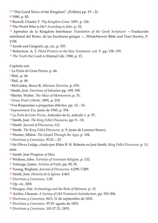 67 ―This Good News of the Kingdom‖, (Folleto) pp. 19 – 21.
68 1980. p. 82.
69 Russell, Charles T. Thy Kingdom Come. 1891. p. 126.
70 The Word Who is He? According to John, p. 52.
71 Apéndice de la Kingdom Interlinear Translation of the Greek Scriptures —Traducción
interlineal del Reino, de las Escrituras griegas —, Whatchtower Bible and Tract Society, P.
1158.
72 Arndt and Gingrich, op. cit., p. 357.
73 Robertson. A. T. Word Pictures in the New Testament, vol. V. pp, 158. 159.
74 The Truth that Leads to Eternal Life. 1968. p. 13.
Capítulo seis
1 La Perla de Gran Precio, p. 44.
2 Ibid., p. 46.
3 Ibid., p. 48.
4 McConkie, Bruce R. Mormon Doctrine, p. 670.
5 Smith, José. Doctrines of Salvation pp. 189, 190.
6 Martin, Walter. The Maze of Mormonism, p. 31.
7 Orson Pratt’s Works. 1891, p. 218.
8 Vea Respuestas a preguntas difíciles, pp. 12 – 14.
9 Improvement Era. junio de 1945, p. 354.
10 La Perla de Gran Precio, Artículos de fe, artículo 1. p. 57.
11 Smith, José. The King Follet Discourse, pp. 8 – 10.
12 Smith. Journal of Discourses, 6:5.
13 Smith. The King Follet Discourse, p. 9, (nota de Lorenzo Snow).
14 Hunter, Milton. The Gospel Through the Ages, p. 104.
15 Doctrinas y Convenios, 93:21 – 23.
16 Sir Oliver Lodge, citado por Elder B. H. Roberts en José Smith. King Follet Discourse, p. 11,
nota.
17 Smith. José Progress of Man.
18 Widtsoe, John. Varieties of American Religion, p. 132.
19 Telmage, James. Articles of Faith, pp. 85, 91.
20 Young, Brigham. Journal of Discourses. 6:299; 7:289.
21 Smith, José. Historia de la Iglesia, 4:461.
22 Doctrinas y Convenios, 1:29.
23 Op. cit., 20:8.
24 Hougey, Hal. Archaeology and the Book of Mormon, p. 12.
25 Archer, Gleason. A Survey of Old Testament Introduction, pp. 501-504.
26 Doctrinas y Convenios, 84:5, 31 de septiembre de 1832.
27 Doctrinas y Convenios. 97:19. agosto de 1833.
28 Doctrinas y Convenios, 101:17-21, 1833.
 