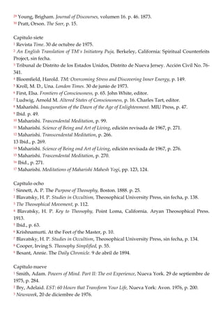 29 Young, Brigham. Journal of Discourses, volumen 16. p. 46. 1873.
30 Pratt, Orson. The Seer, p. 15.
Capitulo siete
1 Revista Time. 30 de octubre de 1975.
2 An English Translation of TM's Initiatory Puja, Berkeley, California: Spiritual Counterfeits
Project, sin fecha.
3 Tribunal de Distrito de los Estados Unidos, Distrito de Nueva Jersey. Acción Civil No. 76-
341.
4 Bloomfield, Harold. TM: Overcoming Stress and Discovering Inner Energy, p. 149.
5 Kroll, M. D., Una. London Times. 30 de junio de 1973.
6 First, Elsa. Frontiers of Consciousness, p. 65. John White, editor.
7 Ludwig, Arnold M. Altered States of Consciousness, p. 16. Charles Tart, editor.
8 Maharishi. Inauguration of the Dawn of the Age of Enlightenment. MIU Press, p. 47.
9 Ibid. p. 49.
10 Maharishi. Trascendental Meditation, p. 99.
11 Maharishi. Science of Being and Art of Living, edición revisada de 1967, p. 271.
12 Maharishi. Transcendental Meditation, p. 266.
13 Ibid., p. 269.
14 Maharishi. Science of Being ond Art of Living, edición revisada de 1967, p. 276.
15 Maharishi. Trascendental Meditation, p. 270.
16 Ibid., p. 271.
17 Maharishi. Meditations of Maharishi Mahesh Yogi, pp. 123, 124.
Capítulo ocho
1 Sinnett, A. P. The Purpose of Theosophy, Boston. 1888. p. 25.
2 Blavatsky, H. P. Studies in Occultism, Theosophical University Press, sin fecha, p. 138.
3 The Theosophical Movement, p. 112.
4 Blavatsky, H. P. Key to Theosophy, Point Loma, California. Aryan Theosophical Press.
1913.
5 Ibid., p. 63.
6 Krishnamurti. At the Feet of the Master, p. 10.
7 Blavatsky, H. P. Studies in Occultism, Theosophical University Press, sin fecha, p. 134.
8 Cooper, Irving S. Theosophy Simplified, p. 55.
9 Besant, Annie. The Daily Chronicle. 9 de abril de 1894.
Capítulo nueve
1 Smith, Adam. Powers of Mind. Part II: The est Experience, Nueva York. 29 de septiembre de
1975, p. 284.
2 Bry, Adelaid. EST: 60 Hours that Transform Your Life, Nueva York: Avon. 1976, p. 200.
3 Newsweek, 20 de diciembre de 1976.
 