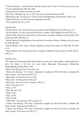 4 ―Werner Erhard — An Interview with the Source of est‖ Part 1, The New Age Journal, No.
7, 15 de septiembre de 1975, pp. 1820.
5 Erhard, Werner. What‘s So, enero de 1975.
6 Ibid. 7Bry, Adelaide. Op. cit., p. 192. 8Newsweek, 20 de diciembre de 1976.
9 Rhinehart, Luke. The Book of est. Nueva York: Holt Rhinehart and Winston. 1976, p. 47.
10 Erhard, Werner. East-West Journal, septiembre de 1974.
11 Bry, Adelaid. Op. cit., p. 182.
Capítulo diez
1 David, Moisés. The Disciple Revolution, Londres: The Children of God, 1975, pp. 7 y 8.
2 David, Moisés. The New Leadership Revolution, Londres: The Children of God, 1975, p. 2.
3 David, Faith. Pioneering, Popularity, and Persecution, Londres: Children of God Trust, 25 de
octubre de 1973, DO; 20, p. 5.
4 David, Moisés. Reorganization, Nationalization, Revolution! Roma. Children of God, enero
de 1978, DO ;650.
5 David, Moisés. Islam, Cap. 1, Roma: Children of God, 18 de mayo de 1975, Dío. No. 631,
p. 14.
6 David, Moisés. The Revolutionary Rules. Londres. Children of God, marzo dc 1972, GP No.
S-RV, p. 1.
Capitulo once
1 En cuanto a la documentación relacionada con estos años intermedios, recomendamos la
obra The Moon it Not the Son, por James Bjornstad. Minneapolis: Dimension
Books/Bethany House Press, 1976
2 Moon, Sun Myung. Divine Principle, p 15
3 Moon, Sun Myung. “Our Shame”, traducido al inglés por Won Pok Choi y tomado del
Master Speaks. 11 de marzo de 1973. P. 3.
4 Moon, Rev. Christianity in Crisis, p 95
5 Moon, Rev. The Way of the World, p 20
6 Moon, Rev. Divine Principle. 2 edición. 1973. p. 9
7 Divine Principle, p. 72
8 Ibid., p. 118
9 Ibid., pp. 142 y 143
10 Ibid., p 151
11 Ibid., p 255
12 Ibid., p. 258
13 Moon, Rev. Christianity in Crisis, pp 12 y 13.
14 Moon, Sun Myung. "The Way", traducido al inglés por Won Pok Choi y tomado del
Master Speaks. 30 de junio de 1974, p. 4.
15 Moon, Sun Myung. "The Way", traducido al inglés por Won Pok Choi y tomado del
Master Speaks. 31 de marzo de 1973, p. 1.
 