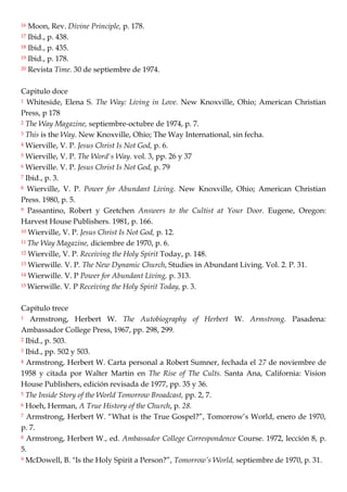16 Moon, Rev. Divine Principle, p. 178.
17 Ibid., p. 438.
18 Ibid., p. 435.
19 Ibid., p. 178.
20 Revista Time. 30 de septiembre de 1974.
Capitulo doce
1 Whiteside, Elena S. The Way: Living in Love. New Knoxville, Ohio; American Christian
Press, p 178
2 The Way Magazine, septiembre-octubre de 1974, p. 7.
3 This is the Way. New Knoxville, Ohio; The Way International, sin fecha.
4 Wierville, V. P. Jesus Christ Is Not God, p. 6.
5 Wierville, V. P. The Word's Way. vol. 3, pp. 26 y 37
6 Wierville. V. P. Jesus Christ Is Not God, p. 79
7 Ibid., p. 3.
8 Wierville, V. P. Power for Abundant Living. New Knoxville, Ohio; American Christian
Press. 1980, p. 5.
9 Passantino, Robert y Gretchen Answers to the Cultist at Your Door. Eugene, Oregon:
Harvest House Publishers. 1981, p. 166.
10 Wierville, V. P. Jesus Christ Is Not God, p. 12.
11 The Way Magazine, diciembre de 1970, p. 6.
12 Wierville, V. P. Receiving the Holy Spirit Today, p. 148.
13 Wierwille. V. P. The New Dynamic Church, Studies in Abundant Living. Vol. 2. P. 31.
14 Wierwille. V. P Power for Abundant Living, p. 313.
15 Wierwille. V. P Receiving the Holy Spirit Today, p. 3.
Capítulo trece
1 Armstrong, Herbert W. The Autobiography of Herbert W. Armstrong. Pasadena:
Ambassador College Press, 1967, pp. 298, 299.
2 Ibid., p. 503.
3 Ibid., pp. 502 y 503.
4 Armstrong, Herbert W. Carta personal a Robert Sumner, fechada el 27 de noviembre de
1958 y citada por Walter Martin en The Rise of The Cults. Santa Ana, California: Vision
House Publishers, edición revisada de 1977, pp. 35 y 36.
5 The Inside Story of the World Tomorrow Broadcast, pp. 2, 7.
6 Hoeh, Herman, A True History of the Church, p. 28.
7 Armstrong, Herbert W. ―What is the True Gospel?‖, Tomorrow‘s World, enero de 1970,
p. 7.
8 Armstrong, Herbert W., ed. Ambassador College Correspondence Course. 1972, lección 8, p.
5.
9 McDowell, B. "Is the Holy Spirit a Person?‖, Tomorrow’s World, septiembre de 1970, p. 31.
 