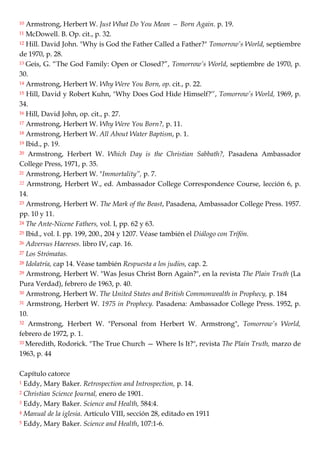 10 Armstrong, Herbert W. Just What Do You Mean — Born Again. p. 19.
11 McDowell. B. Op. cit., p. 32.
12 Hill. David John. "Why is God the Father Called a Father?" Tomorrow’s World, septiembre
de 1970, p. 28.
13 Geis, G. ―The God Family: Open or Closed?‖, Tomorrow’s World, septiembre de 1970, p.
30.
14 Armstrong, Herbert W. Why Were You Born, op. cit., p. 22.
15 Hill, David y Robert Kuhn, "Why Does God Hide Himself?‘‘, Tomorrow’s World, 1969, p.
34.
16 Hill, David John, op. cit., p. 27.
17 Armstrong, Herbert W. Why Were You Born?, p. 11.
18 Armstrong, Herbert W. All About Water Baptism, p. 1.
19 Ibid., p. 19.
20 Armstrong, Herbert W. Which Day is the Christian Sabbath?, Pasadena Ambassador
College Press, 1971, p. 35.
21 Armstrong, Herbert W. "Immortality”, p. 7.
22 Armstrong, Herbert W., ed. Ambassador College Correspondence Course, lección 6, p.
14.
23 Armstrong, Herbert W. The Mark of the Beast, Pasadena, Ambassador College Press. 1957.
pp. 10 y 11.
24 The Ante-Nicene Fathers, vol. I, pp. 62 y 63.
25 Ibid., vol. I. pp. 199, 200., 204 y 1207. Véase también el Diálogo con Trífón.
26 Adversus Haereses. libro IV, cap. 16.
27 Los Strómatas.
28 Idolatría, cap 14. Véase también Respuesta a los judíos, cap. 2.
29 Armstrong, Herbert W. "Was Jesus Christ Born Again?", en la revista The Plain Truth (La
Pura Verdad), febrero de 1963, p. 40.
30 Armstrong, Herbert W. The United States and British Commonwealth in Prophecy, p. 184
31 Armstrong, Herbert W. 1975 in Prophecy. Pasadena: Ambassador College Press. 1952, p.
10.
32 Armstrong, Herbert W. "Personal from Herbert W. Armstrong", Tomorrow’s World,
febrero de 1972, p. 1.
33 Meredith, Rodorick. "The True Church — Where Is It?", revista The Plain Truth, marzo de
1963, p. 44
Capítulo catorce
1 Eddy, Mary Baker. Retrospection and Introspection, p. 14.
2 Christian Science Journal, enero de 1901.
3 Eddy, Mary Baker. Science and Health, 584:4.
4 Manual de la iglesia. Artículo VIII, sección 28, editado en 1911
5 Eddy, Mary Baker. Science and Health, 107:1-6.
 