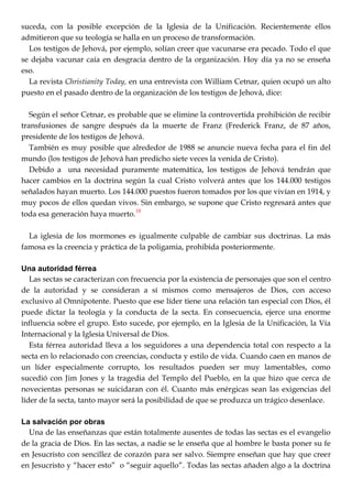 suceda, con la posible excepción de la Iglesia de la Unificación. Recientemente ellos
admitieron que su teología se halla en un proceso de transformación.
Los testigos de Jehová, por ejemplo, solían creer que vacunarse era pecado. Todo el que
se dejaba vacunar caía en desgracia dentro de la organización. Hoy día ya no se enseña
eso.
La revista Christianity Today, en una entrevista con William Cetnar, quien ocupó un alto
puesto en el pasado dentro de la organización de los testigos de Jehová, dice:
Según el señor Cetnar, es probable que se elimine la controvertida prohibición de recibir
transfusiones de sangre después da la muerte de Franz (Frederick Franz, de 87 años,
presidente de los testigos de Jehová.
También es muy posible que alrededor de 1988 se anuncie nueva fecha para el fin del
mundo (los testigos de Jehová han predicho siete veces la venida de Cristo).
Debido a una necesidad puramente matemática, los testigos de Jehová tendrán que
hacer cambios en la doctrina según la cual Cristo volverá antes que los 144.000 testigos
señalados hayan muerto. Los 144.000 puestos fueron tomados por los que vivían en 1914, y
muy pocos de ellos quedan vivos. Sin embargo, se supone que Cristo regresará antes que
toda esa generación haya muerto.10
La iglesia de los mormones es igualmente culpable de cambiar sus doctrinas. La más
famosa es la creencia y práctica de la poligamia, prohibida posteriormente.
Una autoridad férrea
Las sectas se caracterizan con frecuencia por la existencia de personajes que son el centro
de la autoridad y se consideran a sí mismos como mensajeros de Dios, con acceso
exclusivo al Omnipotente. Puesto que ese líder tiene una relación tan especial con Dios, él
puede dictar la teología y la conducta de la secta. En consecuencia, ejerce una enorme
influencia sobre el grupo. Esto sucede, por ejemplo, en la Iglesia de la Unificación, la Vía
Internacional y la Iglesia Universal de Dios.
Esta férrea autoridad lleva a los seguidores a una dependencia total con respecto a la
secta en lo relacionado con creencias, conducta y estilo de vida. Cuando caen en manos de
un líder especialmente corrupto, los resultados pueden ser muy lamentables, como
sucedió con Jim Jones y la tragedia del Templo del Pueblo, en la que hizo que cerca de
novecientas personas se suicidaran con él. Cuanto más enérgicas sean las exigencias del
líder de la secta, tanto mayor será la posibilidad de que se produzca un trágico desenlace.
La salvación por obras
Una de las enseñanzas que están totalmente ausentes de todas las sectas es el evangelio
de la gracia de Dios. En las sectas, a nadie se le enseña que al hombre le basta poner su fe
en Jesucristo con sencillez de corazón para ser salvo. Siempre enseñan que hay que creer
en Jesucristo y ―hacer esto‖ o ―seguir aquello‖. Todas las sectas añaden algo a la doctrina
 