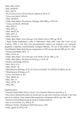 6 Ibíd., 108:1, 19-21.
7 Ibíd., 109:20-23.
8 Ibíd., 112:3-5.
9 The Christian Science Church Manual, edición no. 89, p. 17.
10 Science and Health. 147:6-13.
11 Ibíd., 126:28-31.
12 Eddy, Mary Baker. Miscellaneous Writings. 1833-1896, p. 170:19-21
13 Science and Health, 139:15-22.
14 Ibíd., 522:3-5.
15 Ibíd., 497:3, 4.
16 Ibíd., 456:27, 28.
17 Ibíd., 457:1. 2.
18 Ibíd., 110:16-19.
19 Eddy, Mary Baker. Seven Messages to the Mother Church, 1907, pp. 20, 21.
20 Bates, Ernest Sutherland y John V. Dittermore. Mary Baker Eddy. The Truth and the
Tradition, 1932, p. 156. Para una documentación extensa con respecto a los conceptos
plagiados a Quimby, recomendamos Georgino Milmine. The Life of Mary Baker G. Eddy.
Grand Rapids: Baker Book House, reimpresión en 1971 de una obra de 1909, pp. 56 – 104.
21 Science and Health, 587:5 – 8.
22 Ibid., 115:13, 14.
23 Eddy, Mary Baker. Seven Messages to the Mother Church, 1907, p. 10.
24 Eddy, Mary Baker. Miscellaneous Writings, p. 16:21, 22.
25 Science and Health, 473:9-16.
26 Ibid., 361:1, 2, 12.
27 Ibid., 593:20 – 22.
28 Miscellaneous Writings, 27:11, 12; Science and Health, 71:2; 287:22, 23; 480:23, 24. etc.
29 Miscellaneous Writings, p. 27.
30 Science and Health, p. 473.
31 Ibid., 480:23, 24.
32 Ibid., 25:6 – 8.
33 Ibid., 147:24 – 29.
34 Ibid., 600.
Capítulo quince
1 Freeman, James Dillet. What Is Unity?. Lee's Summit, Missourí: sin fecha, p. 5.
2 Para mayor información sobre las razones por las que tener creencias correctas es tan vital
para la fe cristiana, véase nuestro libro respuestas a preguntas difíciles, pp. 166 – 168).
3 Statement of Faith (Declaración de fe) de la Unidad, parte 27.
4 How to Let God Help You, 1956, p. 25.
5 Fillmore, Charles. Metaphysical Bible Dictionary, p. 629.
6 Unity, agosto de 1974, p. 40.
 