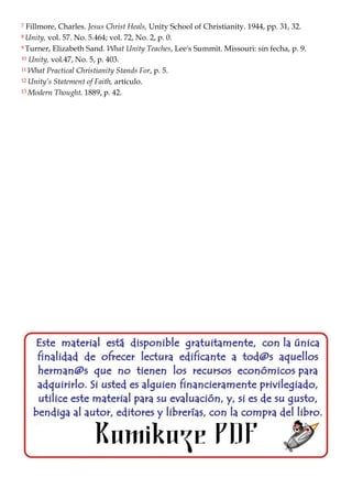7 Fillmore, Charles. Jesus Christ Heals, Unity School of Christianity. 1944, pp. 31, 32.
8 Unity, vol. 57. No. 5.464; vol. 72, No. 2, p. 0.
9 Turner, Elizabeth Sand. What Unity Teaches, Lee's Summit. Missouri: sin fecha, p. 9.
10 Unity, vol.47, No. 5, p. 403.
11 What Practical Christianity Stands For, p. 5.
12 Unity’s Statement of Faith, artículo.
13 Modern Thought. 1889, p. 42.
 