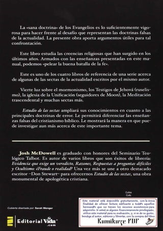 Este material est~ disponible gratuftamente, con la única
finalidad de ofrecer lectura edrficante a tod@s aquellos
herman@s que no tienen los recursos económicos para
adquirirlo. SI usted es alguien financieramente privilegiado,
utilice este material para su evaluación, y. si es de su gusto.
bendiga al autor, editores y llbrertas, con la compra del libro.
Kun1ikaf Pllf ~
Cuilos
Cutis
Josh McDowell es graduado con honores del Seminario Teo­
lógico Talbot. Es autor de varios libros que son éxitos de librería:
Evidencia que exige un veredicto, Razones, Respuestas a preguntas difíciles
y Oc11/tis1110: iFraudeo realidad? Una vez más se une a otro destacado
escritor ­Don Srewarr­ para ofrecernos Estudio delassectas, una obra
monumental de apologética cristiana.
Estudio de las sectas ampliará sus conocimientos en cuanto a las
principales doctrinas de error. Le permitirá diferenciar las enseñan­
zas falsas del cristianismo bíblico. Le mostrará la manera en que pue­
de investigar aun más acerca de este importante tema.
Vierte luz sobre el mormonismo, los Testigos deJehová (ruselis­
mo), la iglesia de la Unificación (seguidores de Moon), la Meditación
trascendental y muchas sectas más.
Este es uno de los cuatro libros de referencia de una serie acerca
de algunas de las sectas de la actualidad escritos por el mismo autor.
Este libro estudia las creencias religiosas que han surgido en los
últimos años. Armados con las enseñanzas presentadas en este ma­
nual, podemos «pelear la buena batalla de la fe».
La «sana doctrina» de los Evangelios es lo suficientemente vigo­
rosa para hacer frente al desafío que representan las doctrinas falsas
de la actualidad. La presente obra aporta argumentos útiles para tal
confrontación.
 