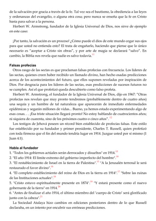 de la salvación por gracia a través de la fe. Tal vez sea el bautismo, la obediencia a las leyes
y ordenanzas del evangelio, o alguna otra cosa; pero nunca se enseña que la fe en Cristo
basta para salvar a la persona.
Herbert W. Armstrong, fundador de la Iglesia Universal de Dios, nos sirve de ejemplo
en este caso:
¡Por tanto, la salvación es un proceso! ¿Cómo puede el dios de este mundo cegar sus ojos
para que usted no entienda esto? El trata de engañarlo, haciendo que piense que lo único
necesario es ―aceptar a Cristo sin obras‖, y por arte de magia se declarará ―salvo‖. En
cambio, la Biblia nos revela que nadie es salvo todavía.
11
Falsas profecías
Otros rasgo de las sectas es que proclaman falsas profecías con frecuencia. Los líderes de
las sectas, quienes creen haber recibido un llamado divino, han hecho osadas predicciones
acerca de los acontecimientos del futuro, que ellos suponen reveladas por inspiración de
Dios. Por desgracia para los líderes de las sectas, esas predicciones de sucesos futuros no
se cumplen. Así el que profetizó queda descubierto como falso profeta.
Herbert W. Armstrong, el fundador de la Iglesia Universal de Dios, dijo en 1967: ―Otras
profecías nos revelan que muy pronto tendremos (probablemente dentro de cuatro años)
una sequía y un hambre de tal naturaleza que aparecerán de inmediato enfermedades
epidémicas y segarán millones de vidas... Bueno, ya hemos estado experimentando algo de
esas cosas. . . ¡Esa triste situación llegará pronto! No estoy hablando de cuatrocientos años;
ni siquiera de cuarenta, sino de los próximos cuatro o cinco años‖.
12
Los testigos de Jehová poseen un récord bien establecido de profecías falsas. Este estilo
fue establecido por su fundador y primer presidente, Charles T. Russell, quien profetizó
con toda firmeza que el fin del mundo tendría lugar en 1914. Juzgue usted por sí mismo (1
Juan 4:1).
Habla al fundador
1. "Todos los gobiernos actúales serán derrocados y disueltos" en 1914.
13
2. "El año 1914: El límite extremo del gobierno imperfecto del hombre".
14
3. "El restablecimiento de Israel en la tierra de Palestina".15
"A la Jerusalén terrenal le será
restaurado el favor divino".
16
4. "El completo establecimiento del reino de Dios en la tierra en 1914".
17
"Sobre las ruinas
de las Instituciones actuales".
18
5. "Cristo estuvo espiritualmente presente en 1874".
19
"Y estará presente como el nuevo
gobernante de la tierra" en 1914.
20
6. "Antes de finalizar el año 1914, el último miembro del ‗cuerpo de Cristo‘ será glorificado
junto con la cabeza".
21
La Sociedad Atalaya hizo cambios en ediciones posteriores dentro de lo que Russell
declaraba, en un intento por encubrir sus erróneas predicciones.
 