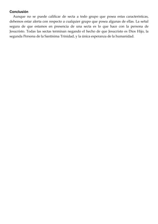 Conclusión
Aunque no se puede calificar de secta a todo grupo que posea estas características,
debemos estar alerta con respecto a cualquier grupo que posea algunas de ellas. La señal
segura de que estamos en presencia de una secta es lo que hace con la persona de
Jesucristo. Todas las sectas terminan negando el hecho de que Jesucristo es Dios Hijo, la
segunda Persona de la Santísima Trinidad, y la única esperanza de la humanidad.
 
