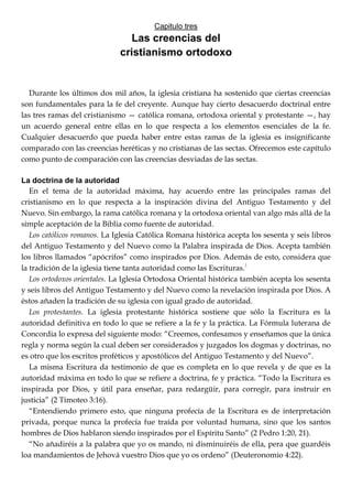 Capitulo tres
Las creencias del
cristianismo ortodoxo
Durante los últimos dos mil años, la iglesia cristiana ha sostenido que ciertas creencias
son fundamentales para la fe del creyente. Aunque hay cierto desacuerdo doctrinal entre
las tres ramas del cristianismo — católica romana, ortodoxa oriental y protestante —, hay
un acuerdo general entre ellas en lo que respecta a los elementos esenciales de la fe.
Cualquier desacuerdo que pueda haber entre estas ramas de la iglesia es insignificante
comparado con las creencias heréticas y no cristianas de las sectas. Ofrecemos este capítulo
como punto de comparación con las creencias desviadas de las sectas.
La doctrina de la autoridad
En el tema de la autoridad máxima, hay acuerdo entre las principales ramas del
cristianismo en lo que respecta a la inspiración divina del Antiguo Testamento y del
Nuevo. Sin embargo, la rama católica romana y la ortodoxa oriental van algo más allá de la
simple aceptación de la Biblia como fuente de autoridad.
Los católicos romanos. La Iglesia Católica Romana histórica acepta los sesenta y seis libros
del Antiguo Testamento y del Nuevo como la Palabra inspirada de Dios. Acepta también
los libros llamados ―apócrifos‖ como inspirados por Dios. Además de esto, considera que
la tradición de la iglesia tiene tanta autoridad como las Escrituras.1
Los ortodoxos orientales. La Iglesia Ortodoxa Oriental histórica también acepta los sesenta
y seis libros del Antiguo Testamento y del Nuevo como la revelación inspirada por Dios. A
éstos añaden la tradición de su iglesia con igual grado de autoridad.
Los protestantes. La iglesia protestante histórica sostiene que sólo la Escritura es la
autoridad definitiva en todo lo que se refiere a la fe y la práctica. La Fórmula luterana de
Concordia lo expresa del siguiente modo: ―Creemos, confesamos y enseñamos que la única
regla y norma según la cual deben ser considerados y juzgados los dogmas y doctrinas, no
es otro que los escritos proféticos y apostólicos del Antiguo Testamento y del Nuevo‖.
La misma Escritura da testimonio de que es completa en lo que revela y de que es la
autoridad máxima en todo lo que se refiere a doctrina, fe y práctica. ―Todo la Escritura es
inspirada por Dios, y útil para enseñar, para redargüir, para corregir, para instruir en
justicia‖ (2 Timoteo 3:16).
―Entendiendo primero esto, que ninguna profecía de la Escritura es de interpretación
privada, porque nunca la profecía fue traída por voluntad humana, sino que los santos
hombres de Dios hablaron siendo inspirados por el Espíritu Santo‖ (2 Pedro 1:20, 21).
―No añadiréis a la palabra que yo os mando, ni disminuiréis de ella, pera que guardéis
loa mandamientos de Jehová vuestro Dios que yo os ordeno‖ (Deuteronomio 4:22).
 