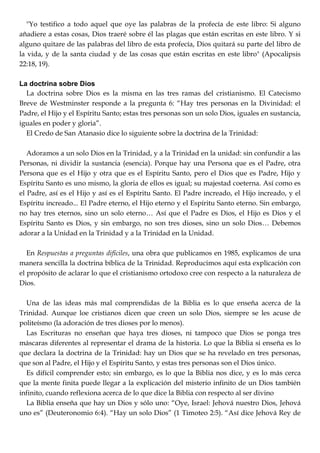 "Yo testifico a todo aquel que oye las palabras de la profecía de este libro: Si alguno
añadiere a estas cosas, Dios traeré sobre él las plagas que están escritas en este libro. Y si
alguno quitare de las palabras del libro de esta profecía, Dios quitará su parte del libro de
la vida, y de la santa ciudad y de las cosas que están escritas en este libro" (Apocalipsis
22:18, 19).
La doctrina sobre Dios
La doctrina sobre Dios es la misma en las tres ramas del cristianismo. El Catecismo
Breve de Westminster responde a la pregunta 6: ―Hay tres personas en la Divinidad: el
Padre, el Hijo y el Espíritu Santo; estas tres personas son un solo Dios, iguales en sustancia,
iguales en poder y gloria‖.
El Credo de San Atanasio dice lo siguiente sobre la doctrina de la Trinidad:
Adoramos a un solo Dios en la Trinidad, y a la Trinidad en la unidad: sin confundir a las
Personas, ni dividir la sustancia (esencia). Porque hay una Persona que es el Padre, otra
Persona que es el Hijo y otra que es el Espíritu Santo, pero el Dios que es Padre, Hijo y
Espíritu Santo es uno mismo, la gloria de ellos es igual; su majestad coeterna. Así como es
el Padre, así es el Hijo y así es el Espíritu Santo. El Padre increado, el Hijo increado, y el
Espíritu increado... El Padre eterno, el Hijo eterno y el Espíritu Santo eterno. Sin embargo,
no hay tres eternos, sino un solo eterno… Así que el Padre es Dios, el Hijo es Dios y el
Espíritu Santo es Dios, y sin embargo, no son tres dioses, sino un solo Dios… Debemos
adorar a la Unidad en la Trinidad y a la Trinidad en la Unidad.
En Respuestas a preguntas difíciles, una obra que publicamos en 1985, explicamos de una
manera sencilla la doctrina bíblica de la Trinidad. Reproducimos aquí esta explicación con
el propósito de aclarar lo que el cristianismo ortodoxo cree con respecto a la naturaleza de
Dios.
Una de las ideas más mal comprendidas de la Biblia es lo que enseña acerca de la
Trinidad. Aunque loe cristianos dicen que creen un solo Dios, siempre se les acuse de
politeísmo (la adoración de tres dioses por lo menos).
Las Escrituras no enseñan que haya tres dioses, ni tampoco que Dios se ponga tres
máscaras diferentes al representar el drama de la historia. Lo que la Biblia si enseña es lo
que declara la doctrina de la Trinidad: hay un Dios que se ha revelado en tres personas,
que son al Padre, el Hijo y el Espíritu Santo, y estas tres personas son el Dios único.
Es difícil comprender esto; sin embargo, es lo que la Biblia nos dice, y es lo más cerca
que la mente finita puede llegar a la explicación del misterio infinito de un Dios también
infinito, cuando reflexiona acerca de lo que dice la Biblia con respecto al ser divino
La Biblia enseña que hay un Dios y sólo uno: ―Oye, Israel: Jehová nuestro Dios, Jehová
uno es‖ (Deuteronomio 6:4). ―Hay un solo Dios‖ (1 Timoteo 2:5). ―Así dice Jehová Rey de
 