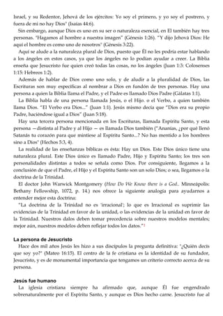 Israel, y su Redentor, Jehová de los ejércitos: Yo soy el primero, y yo soy el postrero, y
fuera de mi no hay Dios" (Isaías 44:6).
Sin embargo, aunque Dios es uno en su ser o naturaleza esencial, en El también hay tres
personas. "Hagamos al hombre a nuestra imagen‖ (Génesis 1:26). ―Y dijo Jehová Dios: He
aquí el hombre es como uno de nosotros" (Génesis 3:22).
Aquí se alude a la naturaleza plural de Dios, puesto que Él no les podría estar hablando
a los ángeles en estos casos, ya que los ángeles no lo podían ayudar a creer. La Biblia
enseña que Jesucristo fue quien creó todas las cosas, no los ángeles (Juan 1:3: Colosenses
1:15: Hebreos 1:2).
Además de hablar de Dios como uno solo, y de aludir a la pluralidad de Dios, las
Escrituras son muy específicas al nombrar a Dios en fundón de tres personas. Hay una
persona a quien la Biblia llama el Padre, y el Padre es llamado Dios Padre (Gálatas 1:1).
La Biblia habla de una persona llamada Jesús, o el Hijo. o el Verbo, a quien también
llama Dios. ―El Verbo era Dios...‖ (Juan 1:1). Jesús mismo decía que ―Dios era su propio
Padre, haciéndose igual a Dios‖ (Juan 5:18).
Hay una tercera persona mencionada en los Escrituras, llamada Espíritu Santo, y esta
persona —distinta al Padre y al Hijo — es llamada Dios también (―Ananías, ¿por qué llenó
Satanás tu corazón para que mintiese al Espíritu Santo...? No has mentido a los hombres
sino a Dios" (Hechos 5:3, 4).
La realidad de las enseñanzas bíblicas es ésta: Hay un Dios. Este Dios único tiene una
naturaleza plural. Este Dios único es llamado Padre, Hijo y Espíritu Santo; los tres son
personalidades distintas a todos se señala como Dios. Por consiguiente, llegamos a la
conclusión de que el Padre, el Hijo y el Espíritu Santo son un solo Dios; o sea, llegamos o la
doctrina de la Trinidad.
El doctor John Warwick Montgomery (How Do We Know there is a God.. Minneápolis:
Bethany Fellowship, 1072, p. 14.) nos ofrece la siguiente analogía para ayudarnos a
entender mejor esta doctrina:
―La doctrina de la Trinidad no es 'irracional'; lo que es Irracional es suprimir las
evidencias de la Trinidad en favor de la unidad, o las evidencias de la unidad en favor de
la Trinidad. Nuestros dalos deben tomar precedencia sobre nuestros modelos mentales;
mejor aún, nuestros modelos deben reflejar todos los datos.‖2
La persona de Jesucristo
Hace dos mil años Jesús les hizo a sus discípulos la pregunta definitiva: "¿Quién decís
que soy yo?" (Mateo 16:15). El centro de la fe cristiana es la identidad de su fundador,
Jesucristo, y es de monumental importancia que tengamos un criterio correcto acerca de su
persona.
Jesús fue humano
La iglesia cristiana siempre ha afirmado que, aunque Él fue engendrado
sobrenaturalmente por el Espíritu Santo, y aunque es Dios hecho carne. Jesucristo fue al
 
