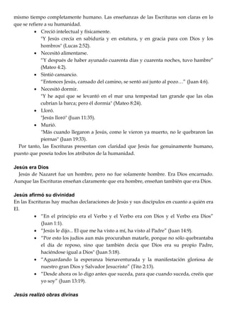 mismo tiempo completamente humano. Las enseñanzas de las Escrituras son claras en lo
que se refiere a su humanidad.
 Creció intelectual y físicamente.
"Y Jesús crecía en sabiduría y en estatura, y en gracia para con Dios y los
hombros" (Lucas 2:52).
 Necesitó alimentarse.
―Y después de haber ayunado cuarenta días y cuarenta noches, tuvo hambre‖
(Mateo 4:2).
 Sintió cansancio.
―Entonces Jesús, cansado del camino, se sentó así junto al pozo…‖ (Juan 4:6).
 Necesitó dormir.
"Y he aquí que se levantó en el mar una tempestad tan grande que las olas
cubrían la barca; pero él dormía" (Mateo 8:24).
 Lloró.
"Jesús lloró" (Juan 11:35).
 Murió.
"Más cuando llegaron a Jesús, como le vieron ya muerto, no le quebraron las
piernas" (Juan 19:33).
Por tanto, las Escrituras presentan con claridad que Jesús fue genuinamente humano,
puesto que poseía todos los atributos de la humanidad.
Jesús era Dios
Jesús de Nazaret fue un hombre, pero no fue solamente hombre. Era Dios encarnado.
Aunque las Escrituras enseñan claramente que era hombre, enseñan también que era Dios.
Jesús afirmó su divinidad
En las Escrituras hay muchas declaraciones de Jesús y sus discípulos en cuanto a quién era
El.
 ―En el principio era el Verbo y el Verbo era con Dios y el Verbo era Dios‖
(Juan 1:1).
 ―Jesús le dijo... El que me ha visto a mí, ha visto al Padre‖ (Juan 14:9).
 ―Por esto los judíos aun más procuraban matarle, porque no sólo quebrantaba
el día de reposo, sino que también decía que Dios era su propio Padre,
haciéndose igual a Dios" (Juan 5:18).
 ―Aguardando la esperanza bienaventurada y la manifestación gloriosa de
nuestro gran Dios y Salvador Jesucristo‖ (Tito 2:13).
 ―Desde ahora os lo digo antes que suceda, para que cuando suceda, creéis que
yo soy‖ (Juan 13:19).
Jesús realizó obras divinas
 