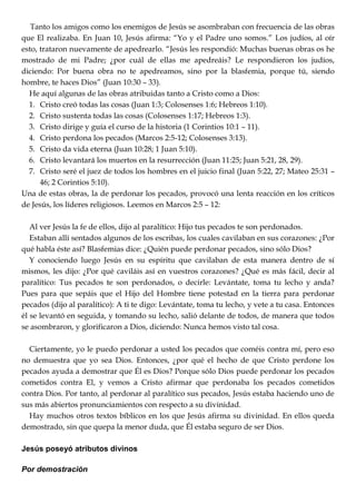 Tanto los amigos como los enemigos de Jesús se asombraban con frecuencia de las obras
que El realizaba. En Juan 10, Jesús afirma: ―Yo y el Padre uno somos.‖ Los judíos, al oír
esto, trataron nuevamente de apedrearlo. ―Jesús les respondió: Muchas buenas obras os he
mostrado de mi Padre; ¿por cuál de ellas me apedreáis? Le respondieron los judíos,
diciendo: Por buena obra no te apedreamos, sino por la blasfemia, porque tú, siendo
hombre, te haces Dios‖ (Juan 10:30 – 33).
He aquí algunas de las obras atribuidas tanto a Cristo como a Dios:
1. Cristo creó todas las cosas (Juan 1:3; Colosenses 1:6; Hebreos 1:10).
2. Cristo sustenta todas las cosas (Colosenses 1:17; Hebreos 1:3).
3. Cristo dirige y guía el curso de la historia (1 Corintios 10:1 – 11).
4. Cristo perdona los pecados (Marcos 2:5-12; Colosenses 3:13).
5. Cristo da vida eterna (Juan 10:28; 1 Juan 5:10).
6. Cristo levantará los muertos en la resurrección (Juan 11:25; Juan 5:21, 28, 29).
7. Cristo seré el juez de todos los hombres en el juicio final (Juan 5:22, 27; Mateo 25:31 –
46; 2 Corintios 5:10).
Una de estas obras, la de perdonar los pecados, provocó una lenta reacción en los críticos
de Jesús, los líderes religiosos. Leemos en Marcos 2:5 – 12:
Al ver Jesús la fe de ellos, dijo al paralítico: Hijo tus pecados te son perdonados.
Estaban allí sentados algunos de los escribas, los cuales cavilaban en sus corazones: ¿Por
qué habla éste así? Blasfemias dice: ¿Quién puede perdonar pecados, sino sólo Dios?
Y conociendo luego Jesús en su espíritu que cavilaban de esta manera dentro de sí
mismos, les dijo: ¿Por qué caviláis así en vuestros corazones? ¿Qué es más fácil, decir al
paralítico: Tus pecados te son perdonados, o decirle: Levántate, toma tu lecho y anda?
Pues para que sepáis que el Hijo del Hombre tiene potestad en la tierra para perdonar
pecados (dijo al paralítico): A ti te digo: Levántate, toma tu lecho, y vete a tu casa. Entonces
él se levantó en seguida, y tomando su lecho, salió delante de todos, de manera que todos
se asombraron, y glorificaron a Dios, diciendo: Nunca hemos visto tal cosa.
Ciertamente, yo le puedo perdonar a usted los pecados que coméis contra mí, pero eso
no demuestra que yo sea Dios. Entonces, ¿por qué el hecho de que Cristo perdone los
pecados ayuda a demostrar que Él es Dios? Porque sólo Dios puede perdonar los pecados
cometidos contra El, y vemos a Cristo afirmar que perdonaba los pecados cometidos
contra Dios. Por tanto, al perdonar al paralítico sus pecados, Jesús estaba haciendo uno de
sus más abiertos pronunciamientos con respecto a su divinidad.
Hay muchos otros textos bíblicos en los que Jesús afirma su divinidad. En ellos queda
demostrado, sin que quepa la menor duda, que Él estaba seguro de ser Dios.
Jesús poseyó atributos divinos
Por demostración
 