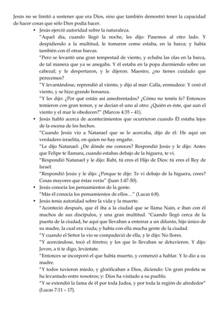 Jesús no se limitó a sostener que era Dios, sino que también demostró tener la capacidad
de hacer cosas que sólo Dios podía hacer.
• Jesús ejerció autoridad sobre la naturaleza.
―Aquel día, cuando llegó la noche, les dijo: Pasemos al otro lado. Y
despidiendo a la multitud, le tomaron como estaba, en la barca; y había
también con él otras barcas.
―Pero se levantó una gran tempestad de viento, y echaba las olas en la barca,
de tal manera que ya se anegaba. Y él estaba en la popa durmiendo sobre un
cabezal; y le despertaron, y le dijeron. Maestro, ¿no tienes cuidado que
perecemos?
‖Y levantándose, reprendió al viento, y dijo al mar: Calla, enmudece. Y cesó el
viento, y se hizo grande bonanza.
―Y les dijo: ¿Por qué estáis así amedrentados? ¿Cómo no tenéis fe? Entonces
temieron con gran temor, y se decían el uno al otro: ¿Quién es éste, que aun el
viento y el mar le obedecen?‖ (Marcos 4:35 – 41).
• Jesús habló acerca de acontecimientos que ocurrieron cuando Él estaba lejos
de la escena de los hechos.
―Cuando Jesús vio a Natanael que se le acercaba, dijo de él: He aquí un
verdadero israelita, en quien no hay engaño.
―Le dijo Natanael: ¿De dónde me conoces? Respondió Jesús y le dijo: Antes
que Felipe te llamara, cuando estabas debajo de la higuera, te vi.
―Respondió Natanael y le dijo: Rabí, tú eres el Hijo de Dios: tú eres el Rey de
Israel.
―Respondió Jesús y le dijo: ¿Porque te dije: Te vi debajo de la higuera, crees?
Cosas mayores que éstas verás‖ (Juan 1:47-50).
• Jesús conocía los pensamientos de la gente.
―Más él conocía los pensamientos de ellos…‖ (Lucas 6:8).
• Jesús tenía autoridad sobre la vida y la muerte.
―Aconteció después, que él iba a la ciudad que se llama Naín, e iban con él
muchos de sus discípulos, y una gran multitud. "Cuando llegó cerca de la
puerta de la ciudad, he aquí que llevaban a enterrar a un difunto, hijo único de
su madre, la cual era viuda; y había con ella mucha gente de la ciudad.
―Y cuando el Señor la vio se compadeció de ella, y le dijo: No llores.
―Y acercándose, tocó el féretro; y los que lo llevaban se detuvieron. Y dijo:
Joven, a ti te digo, levántate.
―Entonces se incorporó el que había muerto, y comenzó a hablar. Y lo dio a su
madre.
―Y todos tuvieron miedo, y glorificaban a Dios, diciendo: Un gran profeta se
ha levantado entre nosotros; y: Dios ha visitado a su pueblo.
―Y se extendió la fama de él por toda Judea, y por toda la región de alrededor‖
(Lucas 7:11 – 17).
 