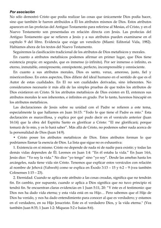 Por asociación
No sólo demostró Cristo que podía realizar las cosas que únicamente Dios podía hacer,
sino que también le fueron atribuidos a Él los atributos mismos de Dios. Estos atributos
aparecen en las profecías del Antiguo Testamento para referirse al Mesías, el Cristo, y en el
Nuevo Testamento son presentadas en relación directa con Jesús. Las profecías del
Antiguo Testamento que se refieren a Jesús y a sus atributos pueden examinarse en el
capítulo 9 del libro. Evidencia que exige un veredicto (Miami: Editorial Vida, 1982).
Habíamos ahora de los textos del Nuevo Testamento.
Seguiremos la clasificación tradicional de los atributos de Dios metafísicos y morales.
En cuanto a atributos metafísicos podemos afirmar en primer lugar, que Dios tiene
existencia propia: en segundo, que es inmenso (o infinito). Por ser inmenso o infinito, es
eterno, inmutable, omnipresente, omnipotente, perfecto, incomprensible y omnisciente.
En cuanto a sus atributos morales, Dios es santo, veraz, amoroso, justo, fiel y
misericordioso. En estos aspectos, Dios difiere del ideal humano en el sentido de que es el
Autor de estas cualidades. En El no son cualidades derivadas, sino inherentes. No
consideramos necesario ir más allá de las simples pruebas de que todos los atributos de
Dios existieron en Cristo. Si los atributos metafísicos de Dios existen en El, entonces sus
atributos morales le son inherentes, e infinitos en grado. Por lo tanto, haremos hincapié en
los atributos metafísicos.
Las declaraciones de Jesús sobre su unidad con el Padre se refieren a este tema,
especialmente la que hallamos en Juan 16:15: ―Todo lo que tiene el Padre es mío.‖ Esta
declaración es maravillosa, y explica por qué pudo decir en el versículo anterior (Juan
16:14) que la obra del Espíritu Santo es glorificar a Cristo: ―El me glorificará; porque
tomará de lo mío, y os lo hará saber‖. Más allá de Cristo, no podemos saber nada acerca de
la personalidad de Dios (Juan 14:9).
• Cristo posee los atributos metafísicos de Dios. Estos atributos forman lo que
podríamos llamar la esencia de Dios. La lista que sigue no es exhaustiva:
1. Existencia en sí mismo. Cristo no depende de nada ni de nadie para existir; y todas las
demás vidas dependen de Él. Leemos en Juan 1:4: ―En él estaba la vida.‖ En Juan 14:6,
Jesús dice: ―Yo soy la vida.‖ No dice ―yo tengo‖ sino ―yo soy‖. Desde las amebas hasta los
arcángeles, nada tiene vida sin Cristo. Tenemos que explicar estos versículos con relación
al nombre de Jehová (Yahweh) como se explica en Éxodo 3:13 – 15 y 6:2 – 9 (vea también
Colosenses 1:15 – 23).
2. Eternidad. Cuando se aplica este atributo a las cosas creadas, significa que no tendrán
fin. En cambio, por supuesto, cuando se aplica a Dios significa que no tuvo principio ni
tendrá fin. Se encuentran claras evidencias en 1 Juan 5:11, 20: ―Y éste es el testimonio: que
Dios nos ha dado vida eterna; y esta vida está en su Hijo… Pero sabemos que el Hijo de
Dios ha venido, y nos ha dado entendimiento para conocer al que es verdadero; y estamos
en el verdadero, en su Hijo Jesucristo. Este es el verdadero Dios, y la vida eterna." (Vea
también Juan 8:35; 1 Juan 1:2: Miqueas 5:2 e Isaías 8:6).
 