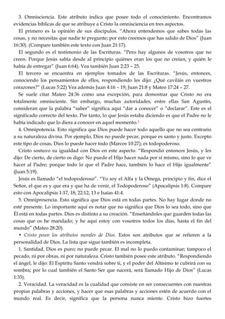 3. Omnisciencia. Este atributo indica que posee todo el conocimiento. Encontramos
evidencias bíblicas de que se atribuye a Cristo la omnisciencia en tres aspectos.
El primero es la opinión de sus discípulos. ―Ahora entendemos que sabes todas las
cosas, y no necesitas que nadie te pregunte; por esto creemos que has salido de Dios‖ (Juan
16:30). (Compare también este texto con Juan 21:17).
El segundo es el testimonio de las Escrituras. ―Pero hay algunos de vosotros que no
creen. Porque Jesús sabía desde al principio quiénes eran los que no creían, y quién le
había de entregar‖ (Juan 6:64). Vea también Juan 2:23 – 25.
El tercero se encuentra en ejemplos tomados de las Escrituras. ―Jesús, entonces,
conociendo los pensamientos de ellos, respondiendo les dijo: ¿Qué caviláis en vuestros
corazones?‖ (Lucas 5:22) Vea además Juan 4:16 – 19; Juan 21:8 y Mateo 17:24 – 27.
Se suele citar Mateo 24:36 como una excepción, para demostrar que Cristo no era
totalmente omnisciente. Sin embargo, muchas autoridades, entre ellas San Agustín,
consideran que la palabra ―saber‖ significa aquí ―dar a conocer‖ o ―declarar‖. Este es el
significado correcto del texto. Por tanto, lo que Jesús estaba diciendo es que el Padre no le
había indicado que lo diera a conocer en aquel momento.3
4. Omnipotencia. Esto significa que Dios puede hacer todo aquello que no sea contrario
a su naturaleza divina. Por ejemplo, Dios no puede pecar, porque es santo y justo. Excepto
este tipo de cosas, Dios lo puede hacer todo (Marcos 10:27); es todopoderoso.
Cristo sostuvo su igualdad con Dios en este aspecto. ―Respondió entonces Jesús, y les
dijo: De cierto, de cierto os digo: No puede el Hijo hacer nada por sí mismo, sino lo que ve
hacer al Padre; porque todo lo que el Padre hace, también lo hace el Hijo igualmente‖
(Juan 5:19).
Jesús es llamado ―el todopoderoso‖. ―Yo soy el Alfa y la Omega, principio y fin, dice el
Señor, el que es y que era y que ha de venir, el Todopoderoso‖ (Apocalipsis 1:8). Compare
esto con Apocalipsis 1:17, 18; 22:12, 13 e Isaías 41:4.
5. Omnipresencia. Esto significa que Dios está en todas partes. No hay lugar donde no
esté presente. Lo importante aquí es notar que no significa que Dios lo sea todo, sino que
Él está en todas partes. Dios es distinto a su creación. ―Enseñándoles que guarden todas las
cosas que os he mandado; y he aquí estoy con vosotros todos los días, hasta el fin del
mundo‖ (Mateo 28:20).
• Cristo posee los atributos morales de Dios. Estos son atributos que se refieren a la
personalidad de Dios. La lista que sigue también es incompleta.
1. Santidad. Dios es puro; no puede pecar. El mal no lo puedo contaminar; tampoco el
pecado, ni por obras, ni por naturaleza. Cristo también posee este atributo. ―Respondiendo
el ángel, le dijo: El Espíritu Santo vendrá sobre ti, y el poder del Altísimo te cubrirá con su
sombra; por lo cual también el Santo Ser que nacerá, será llamado Hijo de Dios‖ (Lucas
1:35).
2. Veracidad. La veracidad es la cualidad que consiste en ser consecuentes con nuestras
propias palabras y acciones, y hacer que esas palabras y acciones estén de acuerdo con el
mundo real. Es decir, significa que la persona nunca miente. Cristo hizo fuertes
 