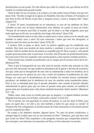 declaraciones en este punto. No sólo afirmó que sabía la verdad, sino que afirmó ser El la
verdad. La verdad nunca puede mentir.
―Jesús le dijo: Yo soy el camino, y la verdad, y la vida; nadie viene al Padre, sino por mí‖
(Juan 14:6). ―Escribe al ángel de la iglesia de Filadelfia: Esto dice el Santo, el Verdadero, el
que tiene la llave de David, el que abre y ninguno cierra, y cierra y ninguno abre‖ (Apo-
calipsis 3:7).
3. Amor. El amor, incondicional en su naturaleza, es uno de los atributos de Dios.
También en este caso se hacen afirmaciones muy abiertas en cuanto al amor de Cristo.
―Porque de tal manera amó Dios al mundo, que ha dado a su Hijo unigénito, para que
todo aquel que en El cree, no se pierda, mas tenga vida eterna‖ (Juan 3:16).
―Un mandamiento nuevo os doy: Que os améis unos a otros; como yo os he amado, que
también os améis unos a otros. En esto conocerán i todos que sois mis discípulos, si
tuviereis amor los unos con los otros‖ (Juan 13:34, 35).
4. Justicia. Dios es justo; es decir, recto. La justicia significa que ha establecido una
medida. Dios tiene una medida de amor, justicia y santidad, y eso es lo que espera de
nosotros. Sólo la medida divina de justicia es aceptable para El. Dios es justo, y sólo puede
aceptar personas justas ante su presencia. Con todo, sólo Él puede ser perfectamente justo.
Por esta razón Cristo fue aceptado como nuestra justicia, como nuestro sustituto perfecto…
―Pues mucho más, estando ya justificados con su sangre, por él seremos salvos de la ira‖
(Romanos 5:9).
―Pues si por la transgresión de uno solo reinó la muerte, mucho más reinarán en vida
por uno solo, Jesucristo, los que reciben la abundancia de la gracia y del don de la justicia.
Así que, como por la transgresión de uno vino la condenación a todos los hombres, de la
misma manera por la justicia de uno vino a todos los hombres la justificación de vida.
Porque así como por la desobediencia de un hombre los muchos fueron constituidos
pecadores, así también por la obediencia de uno, los muchos serán constituidos justos.
Pero la ley se introdujo para que el pecado abundase: mas cuando al pecado abundó,
sobreabundó la gracia: para que así como el pecado reinó para muerte, así también la
gracia reine por la justicia para vida eterna mediante Jesucristo. Señor nuestro‖ (Romanos
5:17 – 21).
"Hijitos míos, estas cosas os escribo para que no pequéis: y si alguno hubiere pecado,
abogado tenemos para con el Padre, a Jesucristo, el justo" (1 Juan 2:1).
"Por lo demás, me está guardada la corona de justicia, la cual me dará el Señor, juez
justo, en aquel día; y no sólo a mí, sino también a todos los que aman su venida" (2
Timoteo 4:8). Por consiguiente, el sacrificio justo de Cristo demuestra su divinidad, puesto
que fue aceptado por Dios.
En cuanto a los atributos morales, algunos dicen: ―Yo amo sin poner condiciones, y
siempre digo la verdad, pero eso no me convierte en Dios.‖ Entonces, ¿por qué hace esto
que Cristo sea Dios? Para responder a esta pregunta, tenemos que comprender primero
dos conceptos: uno referente a la naturaleza de Dios y el otro referente a la nuestra.
 